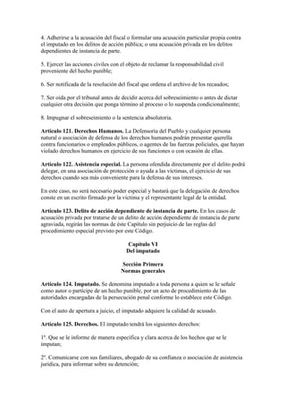 4. Adherirse a la acusación del fiscal o formular una acusación particular propia contra
el imputado en los delitos de acción pública; o una acusación privada en los delitos
dependientes de instancia de parte.
5. Ejercer las acciones civiles con el objeto de reclamar la responsabilidad civil
proveniente del hecho punible;
6. Ser notificada de la resolución del fiscal que ordena el archivo de los recaudos;
7. Ser oída por el tribunal antes de decidir acerca del sobreseimiento o antes de dictar
cualquier otra decisión que ponga término al proceso o lo suspenda condicionalmente;
8. Impugnar el sobreseimiento o la sentencia absolutoria.
Artículo 121. Derechos Humanos. La Defensoría del Pueblo y cualquier persona
natural o asociación de defensa de los derechos humanos podrán presentar querella
contra funcionarios o empleados públicos, o agentes de las fuerzas policiales, que hayan
violado derechos humanos en ejercicio de sus funciones o con ocasión de ellas.
Artículo 122. Asistencia especial. La persona ofendida directamente por el delito podrá
delegar, en una asociación de protección o ayuda a las víctimas, el ejercicio de sus
derechos cuando sea más conveniente para la defensa de sus intereses.
En este caso, no será necesario poder especial y bastará que la delegación de derechos
conste en un escrito firmado por la víctima y el representante legal de la entidad.
Artículo 123. Delito de acción dependiente de instancia de parte. En los casos de
acusación privada por tratarse de un delito de acción dependiente de instancia de parte
agraviada, regirán las normas de éste Capítulo sin perjuicio de las reglas del
procedimiento especial previsto por este Código.
Capítulo VI
Del imputado
Sección Primera
Normas generales
Artículo 124. Imputado. Se denomina imputado a toda persona a quien se le señale
como autor o partícipe de un hecho punible, por un acto de procedimiento de las
autoridades encargadas de la persecución penal conforme lo establece este Código.
Con el auto de apertura a juicio, el imputado adquiere la calidad de acusado.
Artículo 125. Derechos. El imputado tendrá los siguientes derechos:
1º. Que se le informe de manera específica y clara acerca de los hechos que se le
imputan;
2º. Comunicarse con sus familiares, abogado de su confianza o asociación de asistencia
jurídica, para informar sobre su detención;
 