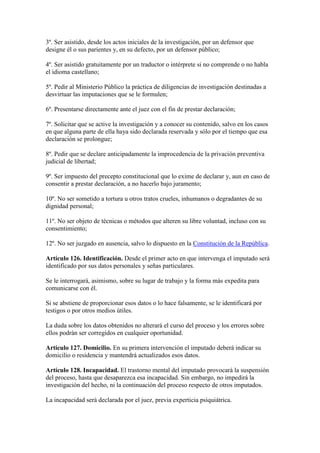 3º. Ser asistido, desde los actos iniciales de la investigación, por un defensor que
designe él o sus parientes y, en su defecto, por un defensor público;
4º. Ser asistido gratuitamente por un traductor o intérprete si no comprende o no habla
el idioma castellano;
5º. Pedir al Ministerio Público la práctica de diligencias de investigación destinadas a
desvirtuar las imputaciones que se le formulen;
6º. Presentarse directamente ante el juez con el fin de prestar declaración;
7º. Solicitar que se active la investigación y a conocer su contenido, salvo en los casos
en que alguna parte de ella haya sido declarada reservada y sólo por el tiempo que esa
declaración se prolongue;
8º. Pedir que se declare anticipadamente la improcedencia de la privación preventiva
judicial de libertad;
9º. Ser impuesto del precepto constitucional que lo exime de declarar y, aun en caso de
consentir a prestar declaración, a no hacerlo bajo juramento;
10º. No ser sometido a tortura u otros tratos crueles, inhumanos o degradantes de su
dignidad personal;
11º. No ser objeto de técnicas o métodos que alteren su libre voluntad, incluso con su
consentimiento;
12º. No ser juzgado en ausencia, salvo lo dispuesto en la Constitución de la República.
Artículo 126. Identificación. Desde el primer acto en que intervenga el imputado será
identificado por sus datos personales y señas particulares.
Se le interrogará, asimismo, sobre su lugar de trabajo y la forma más expedita para
comunicarse con él.
Si se abstiene de proporcionar esos datos o lo hace falsamente, se le identificará por
testigos o por otros medios útiles.
La duda sobre los datos obtenidos no alterará el curso del proceso y los errores sobre
ellos podrán ser corregidos en cualquier oportunidad.
Artículo 127. Domicilio. En su primera intervención el imputado deberá indicar su
domicilio o residencia y mantendrá actualizados esos datos.
Artículo 128. Incapacidad. El trastorno mental del imputado provocará la suspensión
del proceso, hasta que desaparezca esa incapacidad. Sin embargo, no impedirá la
investigación del hecho, ni la continuación del proceso respecto de otros imputados.
La incapacidad será declarada por el juez, previa experticia psiquiátrica.
 