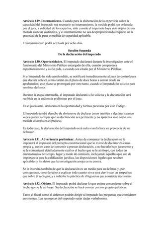 Artículo 129. Internamiento. Cuando para la elaboración de la experticia sobre la
capacidad del imputado sea necesario su internamiento, la medida podrá ser ordenada
por el juez, a solicitud de los expertos, sólo cuando el imputado haya sido objeto de una
medida cautelar sustitutiva, y el internamiento no sea desproporcionado respecto de la
gravedad de la pena o medida de seguridad aplicable.
El internamiento podrá ser hasta por ocho días.
Sección Segunda
De la declaración del imputado
Artículo 130. Oportunidades. El imputado declarará durante la investigación ante el
funcionario del Ministerio Público encargado de ella, cuando comparezca
espontáneamente y así lo pida, o cuando sea citado por el Ministerio Público.
Si el imputado ha sido aprehendido, se notificará inmediatamente al juez de control para
que declare ante él, a más tardar en el plazo de doce horas a contar desde su
aprehensión; este plazo se prorrogará por otro tanto, cuando el imputado lo solicite para
nombrar defensor.
Durante la etapa intermedia, el imputado declarará si lo solicita y la declaración será
recibida en la audiencia preliminar por el juez.
En el juicio oral, declarará en la oportunidad y formas previstas por este Código.
El imputado tendrá derecho de abstenerse de declarar como también a declarar cuantas
veces quiera, siempre que su declaración sea pertinente y no aparezca sólo como una
medida dilatoria en el proceso.
En todo caso, la declaración del imputado será nula si no la hace en presencia de su
defensor.
Artículo 131. Advertencia preliminar. Antes de comenzar la declaración se le
impondrá al imputado del precepto constitucional que lo exime de declarar en causa
propia y, aun en caso de consentir a prestar declaración, a no hacerlo bajo juramento y
se le comunicará detalladamente cuál es el hecho que se le atribuye, con todas las
circunstancias de tiempo, lugar y modo de comisión, incluyendo aquellas que son de
importancia para la calificación jurídica, las disposiciones legales que resulten
aplicables y los datos que la investigación arroja en su contra.
Se le instruirá también de que la declaración es un medio para su defensa y, por
consiguiente, tiene derecho a explicar todo cuanto sirva para desvirtuar las sospechas
que sobre él recaigan, y a solicitar la práctica de diligencias que considere necesarias.
Artículo 132. Objeto. El imputado podrá declarar lo que estime conveniente sobre el
hecho que se le atribuye. Su declaración se hará constar con sus propias palabras.
Tanto el fiscal como el defensor podrán dirigir al imputado las preguntas que consideren
pertinentes. Las respuestas del imputado serán dadas verbalmente.
 