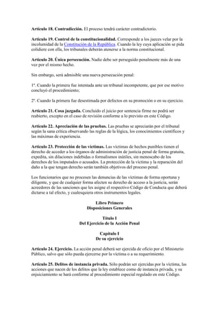 Artículo 18. Contradicción. El proceso tendrá carácter contradictorio.
Artículo 19. Control de la constitucionalidad. Corresponde a los jueces velar por la
incolumidad de la Constitución de la República. Cuando la ley cuya aplicación se pida
colidiere con ella, los tribunales deberán atenerse a la norma constitucional.
Artículo 20. Única persecución. Nadie debe ser perseguido penalmente más de una
vez por el mismo hecho.
Sin embargo, será admisible una nueva persecución penal:
1º. Cuando la primera fue intentada ante un tribunal incompetente, que por ese motivo
concluyó el procedimiento;
2º. Cuando la primera fue desestimada por defectos en su promoción o en su ejercicio.
Artículo 21. Cosa juzgada. Concluido el juicio por sentencia firme no podrá ser
reabierto, excepto en el caso de revisión conforme a lo previsto en este Código.
Artículo 22. Apreciación de las pruebas. Las pruebas se apreciarán por el tribunal
según la sana crítica observando las reglas de la lógica, los conocimientos científicos y
las máximas de experiencia.
Artículo 23. Protección de las víctimas. Las víctimas de hechos punibles tienen el
derecho de acceder a los órganos de administración de justicia penal de forma gratuita,
expedita, sin dilaciones indebidas o formalismos inútiles, sin menoscabo de los
derechos de los imputados o acusados. La protección de la víctima y la reparación del
daño a la que tengan derecho serán también objetivos del proceso penal.
Los funcionarios que no procesen las denuncias de las víctimas de forma oportuna y
diligente, y que de cualquier forma afecten su derecho de acceso a la justicia, serán
acreedores de las sanciones que les asigne el respectivo Código de Conducta que deberá
dictarse a tal efecto, y cualesquiera otros instrumentos legales.
Libro Primero
Disposiciones Generales
Título I
Del Ejercicio de la Acción Penal
Capítulo I
De su ejercicio
Artículo 24. Ejercicio. La acción penal deberá ser ejercida de oficio por el Ministerio
Público, salvo que sólo pueda ejercerse por la víctima o a su requerimiento.
Artículo 25. Delitos de instancia privada. Sólo podrán ser ejercidas por la víctima, las
acciones que nacen de los delitos que la ley establece como de instancia privada, y su
enjuiciamiento se hará conforme al procedimiento especial regulado en este Código.
 