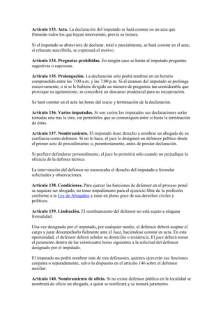 Artículo 133. Acta. La declaración del imputado se hará constar en un acta que
firmarán todos los que hayan intervenido, previa su lectura.
Si el imputado se abstuviere de declarar, total o parcialmente, se hará constar en el acta;
si rehusare suscribirla, se expresará el motivo.
Artículo 134. Preguntas prohibidas. En ningún caso se harán al imputado preguntas
sugestivas o capciosas.
Artículo 135. Prolongación. La declaración sólo podrá rendirse en un horario
comprendido entre las 7:00 a.m. y las 7:00 p.m. Si el examen del imputado se prolonga
excesivamente, o si se le hubiere dirigido un número de preguntas tan considerable que
provoque su agotamiento, se concederá un descanso prudencial para su recuperación.
Se hará constar en el acta las horas del inicio y terminación de la declaración.
Artículo 136. Varios imputados. Si son varios los imputados sus declaraciones serán
tomadas una tras la otra, sin permitirles que se comuniquen entre sí hasta la terminación
de éstas.
Artículo 137. Nombramiento. El imputado tiene derecho a nombrar un abogado de su
confianza como defensor. Si no lo hace, el juez le designará un defensor público desde
el primer acto de procedimiento o, perentoriamente, antes de prestar declaración.
Si prefiere defenderse personalmente, el juez lo permitirá sólo cuando no perjudique la
eficacia de la defensa técnica.
La intervención del defensor no menoscaba el derecho del imputado a formular
solicitudes y observaciones.
Artículo 138. Condiciones. Para ejercer las funciones de defensor en el proceso penal
se requiere ser abogado, no tener impedimento para el ejercicio libre de la profesión
conforme a la Ley de Abogados y estar en pleno goce de sus derechos civiles y
políticos.
Artículo 139. Limitación. El nombramiento del defensor no está sujeto a ninguna
formalidad.
Una vez designado por el imputado, por cualquier medio, el defensor deberá aceptar el
cargo y jurar desempeñarlo fielmente ante el Juez, haciéndose constar en acta. En esta
oportunidad, el defensor deberá señalar su domicilio o residencia. El juez deberá tomar
el juramento dentro de las veinticuatro horas siguientes a la solicitud del defensor
designado por el imputado.
El imputado no podrá nombrar más de tres defensores, quienes ejercerán sus funciones
conjunta o separadamente, salvo lo dispuesto en el artículo 146 sobre el defensor
auxiliar.
Artículo 140. Nombramiento de oficio. Si no existe defensor público en la localidad se
nombrará de oficio un abogado, a quien se notificará y se tomará juramento.
 