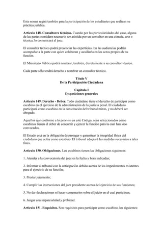 Esta norma regirá también para la participación de los estudiantes que realizan su
práctica jurídica.
Artículo 148. Consultores técnicos. Cuando por las particularidades del caso, alguna
de las partes considere necesario ser asistida por un consultor en una ciencia, arte o
técnica, lo comunicará al juez.
El consultor técnico podrá presenciar las experticias. En las audiencias podrán
acompañar a la parte con quien colaboran y auxiliarla en los actos propios de su
función.
El Ministerio Público podrá nombrar, también, directamente a su consultor técnico.
Cada parte sólo tendrá derecho a nombrar un consultor técnico.
Título V
De la Participación Ciudadana
Capítulo I
Disposiciones generales
Artículo 149. Derecho - Deber. Todo ciudadano tiene el derecho de participar como
escabino en el ejercicio de la administración de la justicia penal. El ciudadano
participará como escabino en la constitución del tribunal mixto, y no deberá ser
abogado.
Aquellos que conforme a lo previsto en este Código, sean seleccionados como
escabinos tienen el deber de concurrir y ejercer la función para la cual han sido
convocados.
El Estado está en la obligación de proteger y garantizar la integridad física del
ciudadano que actúa como escabino. El tribunal adoptará las medidas necesarias a tales
fines.
Artículo 150. Obligaciones. Los escabinos tienen las obligaciones siguientes:
1. Atender a la convocatoria del juez en la fecha y hora indicadas;
2. Informar al tribunal con la anticipación debida acerca de los impedimentos existentes
para el ejercicio de su función;
3. Prestar juramento;
4. Cumplir las instrucciones del juez presidente acerca del ejercicio de sus funciones;
5. No dar declaraciones ni hacer comentarios sobre el juicio en el cual participan;
6. Juzgar con imparcialidad y probidad.
Artículo 151. Requisitos. Son requisitos para participar como escabino, los siguientes:
 