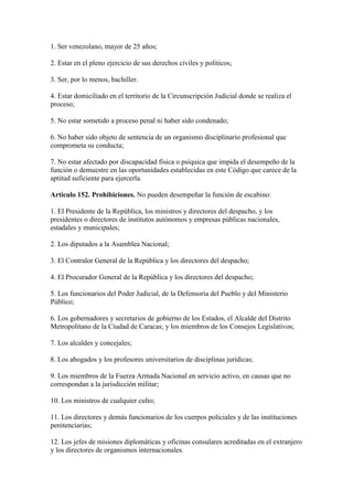 1. Ser venezolano, mayor de 25 años;
2. Estar en el pleno ejercicio de sus derechos civiles y políticos;
3. Ser, por lo menos, bachiller.
4. Estar domiciliado en el territorio de la Circunscripción Judicial donde se realiza el
proceso;
5. No estar sometido a proceso penal ni haber sido condenado;
6. No haber sido objeto de sentencia de un organismo disciplinario profesional que
comprometa su conducta;
7. No estar afectado por discapacidad física o psíquica que impida el desempeño de la
función o demuestre en las oportunidades establecidas en este Código que carece de la
aptitud suficiente para ejercerla.
Artículo 152. Prohibiciones. No pueden desempeñar la función de escabino:
1. El Presidente de la República, los ministros y directores del despacho, y los
presidentes o directores de institutos autónomos y empresas públicas nacionales,
estadales y municipales;
2. Los diputados a la Asamblea Nacional;
3. El Contralor General de la República y los directores del despacho;
4. El Procurador General de la República y los directores del despacho;
5. Los funcionarios del Poder Judicial, de la Defensoría del Pueblo y del Ministerio
Público;
6. Los gobernadores y secretarios de gobierno de los Estados, el Alcalde del Distrito
Metropolitano de la Ciudad de Caracas; y los miembros de los Consejos Legislativos;
7. Los alcaldes y concejales;
8. Los abogados y los profesores universitarios de disciplinas jurídicas;
9. Los miembros de la Fuerza Armada Nacional en servicio activo, en causas que no
correspondan a la jurisdicción militar;
10. Los ministros de cualquier culto;
11. Los directores y demás funcionarios de los cuerpos policiales y de las instituciones
penitenciarias;
12. Los jefes de misiones diplomáticas y oficinas consulares acreditadas en el extranjero
y los directores de organismos internacionales.
 