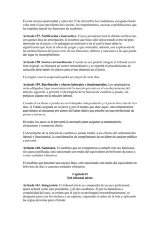 En esta misma oportunidad y antes del 15 de diciembre los ciudadanos escogidos harán
valer ante el juez presidente del circuito, los impedimentos, excusas o prohibiciones que
les impiden ejercer las funciones de escabinos.
Artículo 157. Notificación e instructivo. El juez presidente hará la debida notificación,
con quince días de anticipación, al escabino que haya sido seleccionado como tal para
intervenir en el juicio, y le entregará un instructivo en el cual le hará saber la
significación que tiene el oficio de juzgar y que contendrá, además, una explicación de
las normas básicas del juicio oral, de sus funciones, deberes y sanciones a las que pueda
dar lugar su incumplimiento.
Artículo 158. Sorteo extraordinario. Cuando no sea posible integrar el tribunal con la
lista original, se efectuará un sorteo extraordinario y se repetirá el procedimiento de
selección abreviando los plazos para evitar demoras en el juicio.
En ningún caso la suspensión podrá ser mayor de siete días.
Artículo 159. Retribución y efectos laborales y funcionariales. Los empleadores
están obligados, bajo conminatoria de la sanción prevista en el encabezamiento del
artículo siguiente, a permitir el desempeño de la función de escabino o jurado, sin
perjuicio alguno en la relación laboral.
Cuando el escabino o jurado sea un trabajador independiente y el juicio dure más de tres
días, el Estado asignará en su favor y por el tiempo que dure aquel, una remuneración
equivalente al cincuenta por ciento del haber diario que percibe un juez profesional de
primera instancia.
En todos los casos se le proveerá lo necesario para asegurar su manutención,
alojamiento y transporte diario.
El desempeño de la función de escabino o jurado tendrá, a los efectos del ordenamiento
laboral y funcionarial, la consideración de cumplimiento de un deber de carácter público
y personal.
Artículo 160. Sanciones. El escabino que no comparezca a cumplir con sus funciones,
sin causa justificada, será sancionado con multa del equivalente en bolívares de cinco a
veinte unidades tributarias.
El escabino que presente una excusa falsa, será sancionado con multa del equivalente en
bolívares de diez a cuarenta unidades tributarias.
Capítulo II
Del tribunal mixto
Artículo 161. Integración. El tribunal mixto se compondrá de un juez profesional,
quien actuará como juez presidente, y de dos escabinos. Si por la naturaleza o
complejidad del caso, se estima que el juicio se prolongará extraordinariamente, se
designará junto con los titulares a un suplente, siguiendo el orden de la lista y aplicando
las reglas previstas para el titular.
 