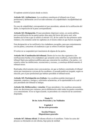 El suplente asistirá al juicio desde su inicio.
Artículo 162. Atribuciones. Los escabinos constituyen el tribunal con el juez
profesional y deliberarán con él en todo referente a la culpabilidad o inculpabilidad del
acusado.
En caso de culpabilidad, corresponderá al juez presidente, además de la calificación del
delito, la imposición de la pena correspondiente.
Artículo 163. Designación. El juez presidente eligirá por sorteo, en sesión pública,
previa notificación de las partes quince días antes del inicio del juicio oral, ocho
nombres de la lista a que se refiere el artículo 152, de los cuales los dos primeros serán
titulares y los restantes serán los suplentes en el mismo orden en que fueron escogidos.
Esta designación se les notificará a los ciudadanos escogidos, para que conjuntamente
con las partes, concurran a la audiencia a que se refiere el artículo siguiente.
El sorteo no se suspenderá por inasistencia de alguna de las partes.
Artículo 164. Constitución del tribunal. Dentro de los tres días siguientes a las
notificaciones hechas a los ciudadanos que actuarán como escabinos, el presidente del
tribunal fijará una audiencia pública para que concurran los escabinos y las partes, y se
resuelva sobre las inhibiciones, recusaciones y excusas, y constituya definitivamente el
tribunal mixto.
Realizadas efectivamente cinco convocatorias, sin que se hubiere constituido el tribunal
mixto por inasistencia o excusa de los escabinos, el acusado podrá ser juzgado, según su
elección, por el juez profesional que hubiere presidido el tribunal mixto.
Artículo 165. Participación en el debate. Los escabinos podrán interrogar al
imputado, expertos y testigos y solicitarles aclaratorias, en la oportunidad en la cual el
juez presidente del tribunal lo indique.
Artículo 166. Deliberación y votación. El juez presidente y los escabinos procurarán
dictar sus decisiones por consenso, previa deliberación sobre todos los puntos sometidos
a su conocimiento. Si no se logra acuerdo, se procederá a la votación de las cuestiones
disputadas.
Título VI
De los Actos Procesales y las Nulidades
Capítulo I
De los actos procesales
Sección Primera
Disposiciones generales
Artículo 167. Idioma oficial. El idioma oficial es el castellano. Todos los actos del
proceso se efectuarán en este idioma, bajo pena de nulidad.
 