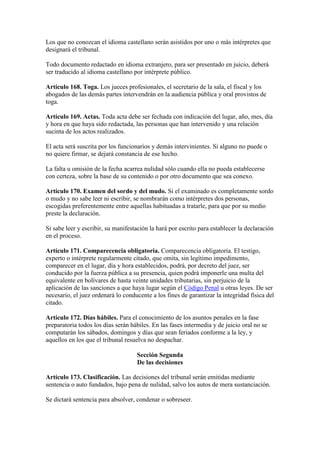 Los que no conozcan el idioma castellano serán asistidos por uno o más intérpretes que
designará el tribunal.
Todo documento redactado en idioma extranjero, para ser presentado en juicio, deberá
ser traducido al idioma castellano por intérprete público.
Artículo 168. Toga. Los jueces profesionales, el secretario de la sala, el fiscal y los
abogados de las demás partes intervendrán en la audiencia pública y oral provistos de
toga.
Artículo 169. Actas. Toda acta debe ser fechada con indicación del lugar, año, mes, día
y hora en que haya sido redactada, las personas que han intervenido y una relación
sucinta de los actos realizados.
El acta será suscrita por los funcionarios y demás intervinientes. Si alguno no puede o
no quiere firmar, se dejará constancia de ese hecho.
La falta u omisión de la fecha acarrea nulidad sólo cuando ella no pueda establecerse
con certeza, sobre la base de su contenido o por otro documento que sea conexo.
Artículo 170. Examen del sordo y del mudo. Si el examinado es completamente sordo
o mudo y no sabe leer ni escribir, se nombrarán como intérpretes dos personas,
escogidas preferentemente entre aquellas habituadas a tratarle, para que por su medio
preste la declaración.
Si sabe leer y escribir, su manifestación la hará por escrito para establecer la declaración
en el proceso.
Artículo 171. Comparecencia obligatoria. Comparecencia obligatoria. El testigo,
experto o intérprete regularmente citado, que omita, sin legítimo impedimento,
comparecer en el lugar, día y hora establecidos, podrá, por decreto del juez, ser
conducido por la fuerza pública a su presencia, quien podrá imponerle una multa del
equivalente en bolívares de hasta veinte unidades tributarias, sin perjuicio de la
aplicación de las sanciones a que haya lugar según el Código Penal u otras leyes. De ser
necesario, el juez ordenará lo conducente a los fines de garantizar la integridad física del
citado.
Artículo 172. Días hábiles. Para el conocimiento de los asuntos penales en la fase
preparatoria todos los días serán hábiles. En las fases intermedia y de juicio oral no se
computarán los sábados, domingos y días que sean feriados conforme a la ley, y
aquellos en los que el tribunal resuelva no despachar.
Sección Segunda
De las decisiones
Artículo 173. Clasificación. Las decisiones del tribunal serán emitidas mediante
sentencia o auto fundados, bajo pena de nulidad, salvo los autos de mera sustanciación.
Se dictará sentencia para absolver, condenar o sobreseer.
 
