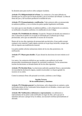 Se dictarán autos para resolver sobre cualquier incidente.
Artículo 174. Obligatoriedad de la firma. Las sentencias y los autos deberán ser
firmados por los jueces que los hayan dictado y por el secretario del tribunal. La falta de
firma del juez y del secretario producirá la nulidad del acto.
Artículo 175. Pronunciamiento y notificación. Toda sentencia debe ser pronunciada
en audiencia pública, y con su lectura las partes quedan legalmente notificadas.
Los autos que no sean dictados en audiencia pública, y salvo disposición en contrario,
se notificarán a las partes conforme a lo establecido en este Código.
Artículo 176. Prohibición de reforma. Excepción. Después de dictada una sentencia o
auto, la decisión no podrá ser revocada ni reformada por el tribunal que la haya
pronunciado, salvo que sea admisible el recurso de revocación.
Dentro de los tres días siguientes de pronunciada una decisión, el juez podrá corregir
cualquier error material o suplir alguna omisión en la que haya incurrido, siempre que
ello no importe una modificación esencial.
Las partes podrán solicitar aclaraciones dentro de los tres días posteriores a la
notificación.
Artículo 177. Plazos para decidir. El juez dictará las decisiones de mero trámite en el
acto.
Los autos y las sentencias definitivas que sucedan a una audiencia oral serán
pronunciados inmediatamente después de concluida la audiencia. En las actuaciones
escritas las decisiones se dictarán dentro de los tres días siguientes.
Artículo 178. Decisión firme. Las decisiones judiciales quedarán firmes y ejecutoriadas
sin necesidad de declaración alguna, cuando no procedan o se hayan agotado los
recursos en su contra.
Contra la sentencia firme sólo procede la revisión, conforme a este Código.
Sección Tercera
De las notificaciones y citaciones
Artículo 179. Principio general. Las decisiones, salvo disposición en contrario, serán
notificadas dentro de las veinticuatro horas después de ser dictadas, a menos que el juez
disponga un plazo menor.
Artículo 180. Notificación a defensores o representantes. Los defensores o
representantes de las partes serán notificados en lugar de ellas, salvo que por la
naturaleza del acto o porque la ley lo ordene, sea necesario notificar personalmente al
afectado.
 