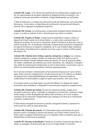 Artículo 181. Lugar. A los efectos de la práctica de las notificaciones exigidas por la
ley, los representantes de las partes indicarán en diligencia hecha al secretario, o en
cualquier escrito que presentaren al tribunal, el lugar donde puedan ser notificados.
A falta de indicación, se tendrá como dirección la sede del tribunal que esté conociendo
del proceso. A este efecto, se fijará boleta de notificación a las puertas del tribunal y
copia de ella se agregará al expediente respectivo.
Artículo 182. Forma. Las notificaciones se practicarán mediante boletas firmadas por
el juez, y en ellas se indicará el acto o decisión para cuyo efecto se notifica.
Artículo 183. Negativa a firmar. Cuando la parte notificada se niegue a firmar, el
alguacil así lo hará constar en la misma boleta, y, a todo evento, procurará hacer la
entrega de la misma. En caso de no encontrarse, dejará la boleta en la dirección a que se
refiere el artículo 181. Se tendrá por notificada a la parte desde la fecha de consignación
de copia de la boleta en el respectivo expediente, de lo cual se deberá dejar constancia
por Secretaría. Esta disposición se aplicará en el caso a que se contrae el último aparte
del artículo 181.
Artículo 184. Citación de la víctima, expertos, intérpretes y testigos. Las víctimas,
expertos, intérpretes y testigos, podrán ser citados por medio de la policía o por el
alguacil del tribunal siempre mediante boleta de citación. En caso de urgencia podrán
ser citados verbalmente, por teléfono, por correo electrónico, fax, telegrama o cualquier
otro medio de comunicación interpersonal, lo cual se hará constar. Las personas a que se
refiere este artículo podrán presentarse a declarar espontáneamente.
En el texto de la boleta o comunicación se hará mención del proceso al cual se refiere,
lugar, fecha y hora de comparecencia y la advertencia de que si la orden no se obedece,
sin perjuicio de la responsabilidad penal correspondiente, la persona podrá ser
conducida por la fuerza pública y pagar los gastos que ocasione, salvo justa causa.
Si el testigo reside en un lugar lejano a la sede del tribunal y no dispone de medios
económicos para trasladarse, se dispondrá lo necesario para asegurar la comparecencia.
Artículo 185. Citación por boleta. En caso de citación por boleta, cuando no se
encuentre la persona a quien va dirigida, se entregará en su domicilio, residencia o lugar
donde trabaja, el talón desplegable que deberá tener la boleta y en el cual se dejará
constancia de las menciones fundamentales que contenga a los fines de su información
y posterior comparecencia.
El funcionario encargado de efectuar la citación consignará la boleta y expresará los
motivos por los cuales no pudo practicarla.
Artículo 186. Citación del ausente. Si el funcionario tiene conocimiento de que la
persona a quien va dirigida la citación está ausente, así lo hará constar al dorso de la
boleta, junto a cualquier información que se le suministre sobre su paradero, para que el
tribunal dicte las decisiones procedentes.
Artículo 187. Persona no localizada. Cuando no se localice a la persona que debe ser
citada, se encargará a la policía para que la cite en el lugar donde se encuentre.
 