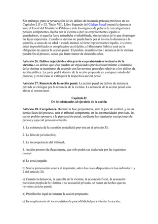 Sin embargo, para la persecución de los delitos de instancia privada previstos en los
Capítulos I, II y III, Título VIII, Libro Segundo del Código Penal bastará la denuncia
ante el Fiscal del Ministerio Público o ante los órganos de policía de investigaciones
penales competentes, hecha por la víctima o por sus representantes legales o
guardadores, si aquella fuere entredicha o inhabilitada, sin perjuicio de lo que dispongan
las leyes especiales. Cuando la víctima no pueda hacer por sí misma la denuncia o la
querella, a causa de su edad o estado mental, ni tiene representantes legales, o si éstos
están imposibilitados o complicados en el delito, el Ministerio Público está en la
obligación de ejercer la acción penal. El perdón, desistimiento o renuncia de la víctima
pondrá fin al proceso, salvo que fuere menor de dieciocho años.
Artículo 26. Delitos enjuiciables sólo previo requerimiento o instancia de la
víctima. Los delitos que sólo pueden ser enjuiciados previo requerimiento o instancia
de la víctima se tramitarán de acuerdo con las normas generales relativas a los delitos de
acción pública. La parte podrá desistir de la acción propuesta en cualquier estado del
proceso, y en tal caso se extinguirá la respectiva acción penal.
Artículo 27. Renuncia de la acción penal. La acción penal en delitos de instancia
privada se extingue por la renuncia de la víctima. La renuncia de la acción penal solo
afecta al renunciante.
Capítulo II
De los obstáculos al ejercicio de la acción
Artículo 28. Excepciones. Durante la fase preparatoria, ante el juez de control, y en las
demás fases del proceso, ante el tribunal competente, en las oportunidades previstas, las
partes podrán oponerse a la persecución penal, mediante las siguientes excepciones de
previo y especial pronunciamiento:
1. La existencia de la cuestión prejudicial prevista en el artículo 35;
2. La falta de jurisdicción;
3. La incompetencia del tribunal;
4. Acción promovida ilegalmente, que sólo podrá ser declarada por las siguientes
causas:
a) La cosa juzgada;
b) Nueva persecución contra el imputado, salvo los casos dispuestos en los ordinales 1 y
2 del artículo 20;
c) Cuando la denuncia, la querella de la víctima, la acusación fiscal, la acusación
particular propia de la víctima o su acusación privada, se basen en hechos que no
revisten carácter penal;
d) Prohibición legal de intentar la acción propuesta;
e) Incumplimiento de los requisitos de procedibilidad para intentar la acción;
 