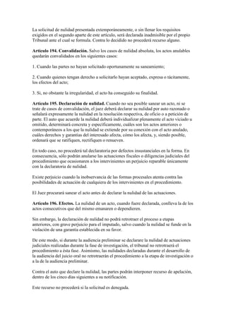 La solicitud de nulidad presentada extemporáneamente, o sin llenar los requisitos
exigidos en el segundo aparte de este artículo, será declarada inadmisible por el propio
Tribunal ante el cual se formula. Contra lo decidido no procederá recurso alguno.
Artículo 194. Convalidación. Salvo los casos de nulidad absoluta, los actos anulables
quedarán convalidados en los siguientes casos:
1. Cuando las partes no hayan solicitado oportunamente su saneamiento;
2. Cuando quienes tengan derecho a solicitarlo hayan aceptado, expresa o tácitamente,
los efectos del acto;
3. Si, no obstante la irregularidad, el acto ha conseguido su finalidad.
Artículo 195. Declaración de nulidad. Cuando no sea posible sanear un acto, ni se
trate de casos de convalidación, el juez deberá declarar su nulidad por auto razonado o
señalará expresamente la nulidad en la resolución respectiva, de oficio o a petición de
parte. El auto que acuerde la nulidad deberá individualizar plenamente el acto viciado u
omitido, determinará concreta y específicamente, cuáles son los actos anteriores o
contemporáneos a los que la nulidad se extiende por su conexión con el acto anulado,
cuáles derechos y garantías del interesado afecta, cómo los afecta, y, siendo posible,
ordenará que se ratifiquen, rectifiquen o renueven.
En todo caso, no procederá tal declaratoria por defectos insustanciales en la forma. En
consecuencia, sólo podrán anularse las actuaciones fiscales o diligencias judiciales del
procedimiento que ocasionaren a los intervinientes un perjuicio reparable únicamente
con la declaratoria de nulidad.
Existe perjuicio cuando la inobservancia de las formas procesales atenta contra las
posibilidades de actuación de cualquiera de los intervinientes en el procedimiento.
El Juez procurará sanear el acto antes de declarar la nulidad de las actuaciones.
Artículo 196. Efectos. La nulidad de un acto, cuando fuere declarada, conlleva la de los
actos consecutivos que del mismo emanaren o dependieren.
Sin embargo, la declaración de nulidad no podrá retrotraer el proceso a etapas
anteriores, con grave perjuicio para el imputado, salvo cuando la nulidad se funde en la
violación de una garantía establecida en su favor.
De este modo, si durante la audiencia preliminar se declarare la nulidad de actuaciones
judiciales realizadas durante la fase de investigación, el tribunal no retrotraerá el
procedimiento a ésta fase. Asimismo, las nulidades declaradas durante el desarrollo de
la audiencia del juicio oral no retrotraerán el procedimiento a la etapa de investigación o
a la de la audiencia preliminar.
Contra el auto que declare la nulidad, las partes podrán interponer recurso de apelación,
dentro de los cinco días siguientes a su notificación.
Este recurso no procederá si la solicitud es denegada.
 