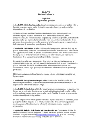 Título VII
Régimen Probatorio
Capítulo I
Disposiciones generales
Artículo 197. Licitud de la prueba. Los elementos de convicción sólo tendrán valor si
han sido obtenidos por un medio lícito e incorporados al proceso conforme a las
disposiciones de este Código.
No podrá utilizarse información obtenida mediante tortura, maltrato, coacción,
amenaza, engaño, indebida intromisión en la intimidad del domicilio, en la
correspondencia, las comunicaciones, los papeles y los archivos privados, ni la obtenida
por otro medio que menoscabe la voluntad o viole los derechos fundamentales de las
personas. Asimismo, tampoco podrá apreciarse la información que provenga directa o
indirectamente de un medio o procedimiento ilícitos.
Artículo 198. Libertad de prueba. Salvo previsión expresa en contrario de la ley, se
podrán probar todos los hechos y circunstancias de interés para la correcta solución del
caso y por cualquier medio de prueba, incorporado conforme a las disposiciones de este
Código y que no esté expresamente prohibido por la ley. Regirán, en especial, las
limitaciones de la ley relativas al estado civil de las personas.
Un medio de prueba, para ser admitido, debe referirse, directa o indirectamente, al
objeto de la investigación y ser útil para el descubrimiento de la verdad. Los tribunales
podrán limitar los medios de prueba ofrecidos para demostrar un hecho o una
circunstancia, cuando haya quedado suficientemente comprobado con las pruebas ya
practicadas.
El tribunal puede prescindir de la prueba cuando ésta sea ofrecida para acreditar un
hecho notorio.
Artículo 199. Presupuesto de la apreciación. Para que las pruebas puedan ser
apreciadas por el tribunal, su práctica debe efectuarse con estricta observancia de las
disposiciones establecidas en este Código.
Artículo 200. Estipulaciones. Si todas las partes estuvieren de acuerdo en alguno de los
hechos que se pretenden demostrar con la realización de determinada prueba, podrán
realizar estipulaciones respecto a esa prueba, con la finalidad de evitar su presentación
en el debate del juicio oral y público.
De tales estipulaciones deberá quedar constancia expresa en el auto de apertura a juicio,
y las partes podrán alegarlas en el debate, sin necesidad de incorporarlas por algún
medio de prueba. No obstante, si el tribunal lo estima conveniente ordenará su
presentación.
Artículo 201. Trámite de Exhortos o Cartas Rogatorias. Corresponde al fiscal del
Ministerio Público solicitar y ejecutar Exhortos o Cartas Rogatorias, lo cual realizará
conforme a las previsiones del Código de Procedimiento Civil, y de los Tratados y
Convenios Internacionales suscritos y ratificados por la República.
 