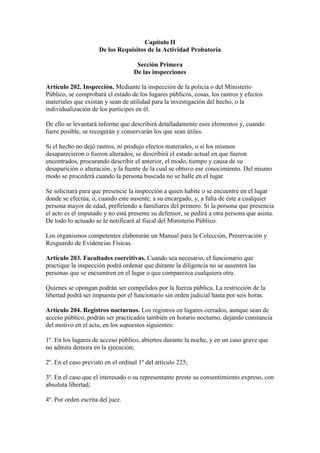 Capítulo II
De los Requisitos de la Actividad Probatoria
Sección Primera
De las inspecciones
Artículo 202. Inspección. Mediante la inspección de la policía o del Ministerio
Público, se comprobará el estado de los lugares públicos, cosas, los rastros y efectos
materiales que existan y sean de utilidad para la investigación del hecho, o la
individualización de los partícipes en él.
De ello se levantará informe que describirá detalladamente esos elementos y, cuando
fuere posible, se recogerán y conservarán los que sean útiles.
Si el hecho no dejó rastros, ni produjo efectos materiales, o si los mismos
desaparecieron o fueron alterados, se describirá el estado actual en que fueron
encontrados, procurando describir el anterior, el modo, tiempo y causa de su
desaparición o alteración, y la fuente de la cual se obtuvo ese conocimiento. Del mismo
modo se procederá cuando la persona buscada no se halle en el lugar.
Se solicitará para que presencie la inspección a quien habite o se encuentre en el lugar
donde se efectúa, o, cuando este ausente, a su encargado, y, a falta de éste a cualquier
persona mayor de edad, prefiriendo a familiares del primero. Si la persona que presencia
el acto es el imputado y no está presente su defensor, se pedirá a otra persona que asista.
De todo lo actuado se le notificará al fiscal del Ministerio Público.
Los organismos competentes elaborarán un Manual para la Colección, Preservación y
Resguardo de Evidencias Físicas.
Artículo 203. Facultades coercitivas. Cuando sea necesario, el funcionario que
practique la inspección podrá ordenar que durante la diligencia no se ausenten las
personas que se encuentren en el lugar o que comparezca cualquiera otra.
Quienes se opongan podrán ser compelidos por la fuerza pública. La restricción de la
libertad podrá ser impuesta por el funcionario sin orden judicial hasta por seis horas.
Artículo 204. Registros nocturnos. Los registros en lugares cerrados, aunque sean de
acceso público, podrán ser practicados también en horario nocturno, dejando constancia
del motivo en el acta, en los supuestos siguientes:
1º. En los lugares de acceso público, abiertos durante la noche, y en un caso grave que
no admita demora en la ejecución;
2º. En el caso previsto en el ordinal 1º del artículo 225;
3º. En el caso que el interesado o su representante preste su consentimiento expreso, con
absoluta libertad;
4º. Por orden escrita del juez.
 