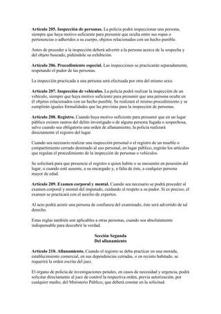 Artículo 205. Inspección de personas. La policía podrá inspeccionar una persona,
siempre que haya motivo suficiente para presumir que oculta entre sus ropas o
pertenencias o adheridos a su cuerpo, objetos relacionados con un hecho punible.
Antes de proceder a la inspección deberá advertir a la persona acerca de la sospecha y
del objeto buscado, pidiéndole su exhibición.
Artículo 206. Procedimiento especial. Las inspecciones se practicarán separadamente,
respetando el pudor de las personas.
La inspección practicada a una persona será efectuada por otra del mismo sexo.
Artículo 207. Inspección de vehículos. La policía podrá realizar la inspección de un
vehículo, siempre que haya motivo suficiente para presumir que una persona oculte en
él objetos relacionados con un hecho punible. Se realizará el mismo procedimiento y se
cumplirán iguales formalidades que las previstas para la inspección de personas.
Artículo 208. Registro. Cuando haya motivo suficiente para presumir que en un lugar
público existen rastros del delito investigado o de alguna persona fugada o sospechosa,
salvo cuando sea obligatoria una orden de allanamiento, la policía realizará
directamente el registro del lugar.
Cuando sea necesario realizar una inspección personal o el registro de un mueble o
compartimiento cerrado destinado al uso personal, en lugar público, regirán los artículos
que regulan el procedimiento de la inspección de personas o vehículos.
Se solicitará para que presencie el registro a quien habite o se encuentre en posesión del
lugar, o cuando esté ausente, a su encargado y, a falta de éste, a cualquier persona
mayor de edad.
Artículo 209. Examen corporal y mental. Cuando sea necesario se podrá proceder al
examen corporal y mental del imputado, cuidando el respeto a su pudor. Si es preciso, el
examen se practicará con el auxilio de expertos.
Al acto podrá asistir una persona de confianza del examinado; éste será advertido de tal
derecho.
Estas reglas también son aplicables a otras personas, cuando sea absolutamente
indispensable para descubrir la verdad.
Sección Segunda
Del allanamiento
Artículo 210. Allanamiento. Cuando el registro se deba practicar en una morada,
establecimiento comercial, en sus dependencias cerradas, o en recinto habitado, se
requerirá la orden escrita del juez.
El órgano de policía de investigaciones penales, en casos de necesidad y urgencia, podrá
solicitar directamente al juez de control la respectiva orden, previa autorización, por
cualquier medio, del Ministerio Público, que deberá constar en la solicitud.
 