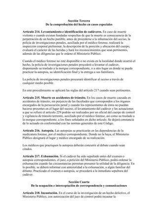 Sección Tercera
De la comprobación del hecho en casos especiales
Artículo 214. Levantamiento e identificación de cadáveres. En caso de muerte
violenta o cuando existan fundadas sospechas de que la muerte es consecuencia de la
perpetración de un hecho punible, antes de procederse a la inhumación del occiso, la
policía de investigaciones penales, auxiliada por el médico forense, realizará la
inspección corporal preliminar, la descripción de la posición y ubicación del cuerpo,
evaluará el carácter de las heridas y hará los reconocimientos que sean pertinentes,
además de las diligencias que le ordene el Ministerio Público.
Cuando el médico forense no esté disponible o no exista en la localidad donde ocurrió el
hecho, la policía de investigaciones penales procederá a levantar el cadáver,
disponiendo su traslado a la morgue correspondiente, o a otro lugar en donde se pueda
practicar la autopsia, su identificación final y la entrega a sus familiares.
La policía de investigaciones penales procurará identificar al occiso a través de
cualquier medio posible.
En este procedimiento se aplicará las reglas del artículo 217 cuando sean pertinentes.
Artículo 215. Muerte en accidentes de tránsito. En los casos de muerte causada en
accidentes de tránsito, sin perjuicio de las facultades que corresponden a los órganos
encargados de la persecución penal y cuando los representantes de éstos no puedan
hacerse presentes en el lugar del suceso, el levantamiento del cadáver y las actuaciones
a que se refiere el artículo 229 podrán ser realizados por un oficial del cuerpo de control
y vigilancia de tránsito terrestre, auxiliado por el médico forense, así como su traslado a
la morgue correspondiente, a los fines señalados en dicho artículo. Se dejará constancia
de lo actuado en conformidad con las normas generales de este Código.
Artículo 216. Autopsia. Las autopsias se practicarán en las dependencias de la
medicatura forense, por el médico correspondiente. Donde no la haya, el Ministerio
Público designará el lugar y médico encargado de su realización.
Los médicos que practiquen la autopsia deberán concurrir al debate cuando sean
citados.
Artículo 217. Exhumación. Si el cadáver ha sido sepultado antes del examen o
autopsia correspondientes, el juez, a petición del Ministerio Público, podrá ordenar la
exhumación cuando las circunstancias permitan presumir la utilidad de la diligencia. En
lo posible, se deberá informar con anterioridad a la exhumación, a algún familiar del
difunto. Practicado el examen o autopsia, se procederá a la inmediata sepultura del
cadáver.
Sección Cuarta
De la ocupación e interceptación de correspondencia y comunicaciones
Artículo 218. Incautación. En el curso de la investigación de un hecho delictivo, el
Ministerio Público, con autorización del juez de control podrá incautar la
 