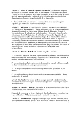 Artículo 222. Deber de concurrir y prestar declaración. Todo habitante del país o
persona que se halle en él tendrá el deber de concurrir a la citación practicada por un
tribunal con el fin de que preste declaración testimonial, de declarar la verdad de cuanto
sepa y le sea preguntado sobre el objeto de la investigación, y de no ocultar hechos,
circunstancias o elementos sobre el contenido de su declaración.
Se observarán los tratados, convenios o acuerdos internacionales suscritos por la
República, que establezcan excepciones a esta regla.
Artículo 223. Excepción. El Presidente de la República, los Ministros del Despacho,
los Diputados, los Magistrados del Tribunal Supremo de Justicia, los Magistrados de la
Dirección Ejecutiva de la Magistratura, el Fiscal General, el Contralor General, el
Procurador General de la República, los Gobernadores y Secretarios Generales de los
Estados y del Distrito Metropolitano de la Ciudad de Caracas, los Diputados de los
Consejos Legislativos de los Estados durante el lapso de su inmunidad, los Oficiales
Generales y Superiores de las Fuerza Armada Nacional con mando de tropas, los
Arzobispos y Obispos Diocesanos de la República residenciados en ella, y los miembros
del Cuerpo Diplomático acreditados en la República que quieran prestarse a declarar,
podrán pedir que la declaración se efectúe en el lugar donde cumplen sus funciones o en
su domicilio, para lo cual propondrán, oportunamente, la fecha y el lugar
correspondiente.
Artículo 224. Exención de declarar. No están obligados a declarar:
1º. El cónyuge o la persona con quien haga vida marital el imputado, sus ascendientes y
descendientes y demás parientes hasta el cuarto grado de consanguinidad y segundo de
afinidad, sus padres adoptantes y su hijo adoptivo;
2º. Los ministros de cualquier culto respecto de las noticias que se le hubieren revelado
en el ejercicio de las funciones propias de su ministerio;
3º. Los abogados respecto de las instrucciones y explicaciones que reciban de sus
clientes;
4º. Los médicos cirujanos, farmacéuticos, enfermeras, pasantes de medicina y demás
profesionales de la salud.
Artículo 225. Ayuda. Si el testigo reside en un lugar lejano a la sede del tribunal y
carece de medios económicos para trasladarse, se dispondrá lo necesario para asegurar
la comparecencia.
Artículo 226. Negativa a declarar. Si el testigo no se presenta a la primera citación, se
le hará comparecer por medio de la fuerza pública.
Si después de comparecer se niega a declarar sin derecho a hacerlo, se comunicará ese
hecho al Ministerio Público para que proceda a realizar la investigación.
Artículo 227. Identificación. Luego que los testigos hayan prestado juramento, se les
interrogará sobre su nombre, apellido, edad, estado civil, vecindad, profesión u oficio, y
 