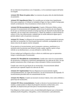 de sus relaciones de parentesco con el imputado, y se les examinará respecto del hecho
investigado.
Artículo 228. Menor de quince años. Los menores de quince años de edad declararán
sin juramento.
Artículo 229. Impedimento físico. Si se acredita que un testigo tiene impedimento
físico para comparecer, el tribunal se trasladará al lugar en el que se halle el testigo para
tomarle su declaración. Esta circunstancia se hará constar en el acta.
Artículo 230. Reconocimiento del imputado. Cuando el Ministerio Público estime
necesario el reconocimiento del imputado, pedirá al juez la práctica de esta diligencia.
En tal caso se solicitará previamente al testigo que haya de efectuarlo la descripción del
imputado y de sus rasgos más característicos, a objeto de establecer si efectivamente lo
conoce o lo ha visto anteriormente, cuidando que no reciba indicación alguna que le
permita deducir cuál es la persona a reconocer.
Artículo 231. Forma. La diligencia de reconocimiento se practica poniendo la persona
que debe ser reconocida a la vista de quien haya de verificarlo, acompañada de por lo
menos otras tres de aspecto exterior semejante.
El que practica el reconocimiento, previo juramento o promesa, manifestará si se
encuentra entre las personas que forman la rueda o grupo, aquella a quien se haya
referido en sus declaraciones y, en caso afirmativo, cuál de ellas es.
El juez cuidará que la diligencia se lleve a efecto en condiciones que no representen
riesgos o molestias para el reconocedor.
Artículo 232. Pluralidad de reconocimientos. Cuando sean varios los reconocedores
de una persona, la diligencia se practicará separadamente con cada uno de ellos, sin que
puedan comunicarse entre sí hasta que se haya efectuado el último reconocimiento.
Cuando sean varios los que hayan de ser reconocidos, el reconocimiento deberá
practicarse por separado respecto de cada uno de ellos.
Artículo 233. Supletoriedad. Para las diligencias de reconocimiento regirán,
correspondientemente, las reglas del testimonio y las de la declaración del imputado. El
reconocimiento procederá aún sin consentimiento de éste.
Artículo 234. Objetos. Cuando sea necesario reconocer objetos, éstos serán exhibidos a
quien haya de reconocerlos.
Artículo 235. Otros reconocimientos. Cuando se decrete el reconocimiento de voces,
sonidos y cuanto pueda ser objeto de percepción sensorial, se observarán, en lo
aplicable, las disposiciones previstas para el reconocimiento de personas.
Esta diligencia se hará constar en acta y la autoridad podrá disponer que se documente
mediante prueba fotográfica, videográfica, u otros instrumentos o procedimientos.
 