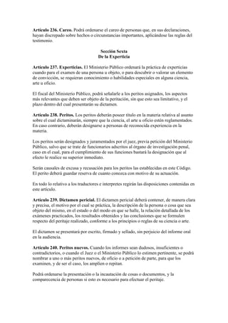Artículo 236. Careo. Podrá ordenarse el careo de personas que, en sus declaraciones,
hayan discrepado sobre hechos o circunstancias importantes, aplicándose las reglas del
testimonio.
Sección Sexta
De la Experticia
Artículo 237. Experticias. El Ministerio Público ordenará la práctica de experticias
cuando para el examen de una persona u objeto, o para descubrir o valorar un elemento
de convicción, se requieran conocimiento o habilidades especiales en alguna ciencia,
arte u oficio.
El fiscal del Ministerio Público, podrá señalarle a los peritos asignados, los aspectos
más relevantes que deben ser objeto de la peritación, sin que esto sea limitativo, y el
plazo dentro del cual presentarán su dictamen.
Artículo 238. Peritos. Los peritos deberán poseer título en la materia relativa al asunto
sobre el cual dictaminarán, siempre que la ciencia, el arte u oficio estén reglamentados.
En caso contrario, deberán designarse a personas de reconocida experiencia en la
materia.
Los peritos serán designados y juramentados por el juez, previa petición del Ministerio
Público, salvo que se trate de funcionarios adscritos al órgano de investigación penal,
caso en el cual, para el cumplimiento de sus funciones bastará la designación que al
efecto le realice su superior inmediato.
Serán causales de excusa y recusación para los peritos las establecidas en este Código.
El perito deberá guardar reserva de cuanto conozca con motivo de su actuación.
En todo lo relativo a los traductores e interpretes regirán las disposiciones contenidas en
este artículo.
Artículo 239. Dictamen pericial. El dictamen pericial deberá contener, de manera clara
y precisa, el motivo por el cual se práctica, la descripción de la persona o cosa que sea
objeto del mismo, en el estado o del modo en que se halle, la relación detallada de los
exámenes practicados, los resultados obtenidos y las conclusiones que se formulen
respecto del peritaje realizado, conforme a los principios o reglas de su ciencia o arte.
El dictamen se presentará por escrito, firmado y sellado, sin perjuicio del informe oral
en la audiencia.
Artículo 240. Peritos nuevos. Cuando los informes sean dudosos, insuficientes o
contradictorios, o cuando el Juez o el Ministerio Público lo estimen pertinente, se podrá
nombrar a uno o más peritos nuevos, de oficio o a petición de parte, para que los
examinen, y de ser el caso, los amplíen o repitan.
Podrá ordenarse la presentación o la incautación de cosas o documentos, y la
comparecencia de personas si esto es necesario para efectuar el peritaje.
 