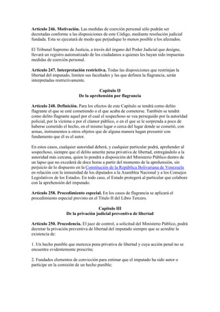 Artículo 246. Motivación. Las medidas de coerción personal sólo podrán ser
decretadas conforme a las disposiciones de este Código, mediante resolución judicial
fundada. Esta se ejecutará de modo que perjudique lo menos posible a los afectados.
El Tribunal Supremo de Justicia, a través del órgano del Poder Judicial que designe,
llevará un registro automatizado de los ciudadanos a quienes les hayan sido impuestas
medidas de coerción personal.
Artículo 247. Interpretación restrictiva. Todas las disposiciones que restrinjan la
libertad del imputado, limiten sus facultades y las que definen la flagrancia, serán
interpretadas restrictivamente.
Capítulo II
De la aprehensión por flagrancia
Artículo 248. Definición. Para los efectos de este Capítulo se tendrá como delito
flagrante el que se esté cometiendo o el que acaba de cometerse. También se tendrá
como delito flagrante aquel por el cual el sospechoso se vea perseguido por la autoridad
policial, por la víctima o por el clamor público, o en el que se le sorprenda a poco de
haberse cometido el hecho, en el mismo lugar o cerca del lugar donde se cometió, con
armas, instrumentos u otros objetos que de alguna manera hagan presumir con
fundamento que él es el autor.
En estos casos, cualquier autoridad deberá, y cualquier particular podrá, aprehender al
sospechoso, siempre que el delito amerite pena privativa de libertad, entregándolo a la
autoridad más cercana, quien lo pondrá a disposición del Ministerio Público dentro de
un lapso que no excederá de doce horas a partir del momento de la aprehensión, sin
perjuicio de lo dispuesto en la Constitución de la República Bolivariana de Venezuela
en relación con la inmunidad de los diputados a la Asamblea Nacional y a los Consejos
Legislativos de los Estados. En todo caso, el Estado protegerá al particular que colabore
con la aprehensión del imputado.
Artículo 258. Procedimiento especial. En los casos de flagrancia se aplicará el
procedimiento especial previsto en el Título II del Libro Tercero.
Capítulo III
De la privación judicial preventiva de libertad
Artículo 250. Procedencia. El juez de control, a solicitud del Ministerio Público, podrá
decretar la privación preventiva de libertad del imputado siempre que se acredite la
existencia de:
1. Un hecho punible que merezca pena privativa de libertad y cuya acción penal no se
encuentre evidentemente prescrita;
2. Fundados elementos de convicción para estimar que el imputado ha sido autor o
partícipe en la comisión de un hecho punible;
 