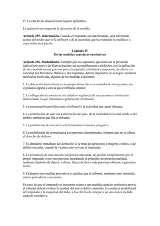 4º. La cita de las disposiciones legales aplicables.
La apelación no suspende la ejecución de la medida.
Artículo 255. Información. Cuando el imputado sea aprehendido, será informado
acerca del hecho que se le atribuye y de la autoridad que ha ordenado la medida o a
cuya orden será puesto.
Capítulo IV
De las medidas cautelares sustitutivas
Artículo 256. Modalidades. Siempre que los supuestos que motivan la privación
judicial preventiva de libertad puedan ser razonablemente satisfechos con la aplicación
de otra medida menos gravosa para el imputado, el tribunal competente, de oficio o a
solicitud del Ministerio Público o del imputado, deberá imponerle en su lugar, mediante
resolución motivada, algunas de las medidas siguientes:
1. La detención domiciliaria en su propio domicilio o en custodia de otra persona, sin
vigilancia alguna o con la que el tribunal ordene;
2. La obligación de someterse al cuidado o vigilancia de una persona o institución
determinada, la que informará regularmente al tribunal;
3. La presentación periódica ante el tribunal o la autoridad que aquel designe;
4. La prohibición de salir sin autorización del país, de la localidad en la cual reside o del
ámbito territorial que fije el tribunal;
5. La prohibición de concurrir a determinadas reuniones o lugares;
6. La prohibición de comunicarse con personas determinadas, siempre que no se afecte
el derecho de defensa;
7. El abandono inmediato del domicilio si se trata de agresiones a mujeres o niños, o de
delitos sexuales, cuando la víctima conviva con el imputado;
8. La prestación de una caución económica adecuada, de posible cumplimiento por el
propio imputado o por otra persona, atendiendo al principio de proporcionalidad,
mediante depósito de dinero, valores, fianza de dos o más personas idóneas, o garantías
reales;
9. Cualquier otra medida preventiva o cautelar que el tribunal, mediante auto razonado,
estime procedente o necesaria.
En caso de que el imputado se encuentre sujeto a una medida cautelar sustitutiva previa,
el tribunal deberá evaluar la entidad del nuevo delito cometido, la conducta predelictual
del imputado y la magnitud del daño, a los efectos de otorgar o no una nueva medida
cautelar sustitutiva.
 