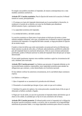 En ningún caso podrán concederse al imputado, de manera contemporánea tres o más
medidas cautelares sustitutivas.
Artículo 257. Caución económica. Para la fijación del monto de la caución el tribunal
tomará en cuenta, principalmente:
1. El arraigo en el país del imputado determinado por la nacionalidad, el domicilio, la
residencia, el asiento de su familia, así como las facilidades para abandonar
definitivamente el país, o permanecer oculto;
2. La capacidad económica del imputado;
3. La entidad del delito y del daño causado.
La caución económica se fijará entre el equivalente en bolívares de treinta a ciento
ochenta unidades tributarias, salvo que, acreditada ante el tribunal la especial capacidad
económica del imputado o la magnitud del daño causado, se haga procedente la fijación
de un monto mayor.
Cuando se trate de delitos que estén sancionados con penas privativas de libertad cuyo
límite máximo exceda de ocho años, el tribunal, adicionalmente, prohibirá la salida del
país del imputado hasta la conclusión del proceso. Sólo en casos extremos plenamente
justificados, podrá el tribunal autorizar la salida del imputado fuera del país por un lapso
determinado.
El juez podrá igualmente imponer otras medidas cautelares según las circunstancias del
caso, mediante auto motivado.
Artículo 258. Caución personal. Los fiadores que presente el imputado deberán ser de
reconocida buena conducta, responsables, tener capacidad económica para atender las
obligaciones que contraen, y estar domiciliados en el territorio nacional.
El Juez deberá verificar las anteriores circunstancias, de lo cual deberá dejar constancia
expresa.
Los fiadores se obligan a:
1. Que el imputado no se ausentará de la jurisdicción del tribunal;
2. Presentarlo a la autoridad que designe el juez, cada vez que así lo ordene;
3. Satisfacer los gastos de captura y las costas procesales causadas hasta el día en que el
afianzado se hubiere ocultado o fugado;
4. Pagar por vía de multa, en caso de no presentar al imputado dentro del término que al
efecto se les señale, la cantidad que se fije en el acta constitutiva de la fianza.
Artículo 259. Caución juratoria. El tribunal podrá eximir al imputado de la obligación
de prestar caución económica cuando, a su juicio, éste se encuentre en la imposibilidad
manifiesta de presentar fiador, o no tenga capacidad económica para ofrecer la caución,
 