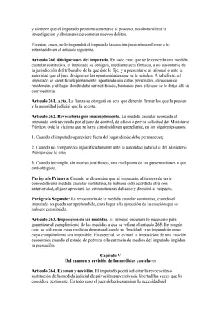 y siempre que el imputado prometa someterse al proceso, no obstaculizar la
investigación y abstenerse de cometer nuevos delitos.
En estos casos, se le impondrá al imputado la caución juratoria conforme a lo
establecido en el artículo siguiente.
Artículo 260. Obligaciones del imputado. En todo caso que se le conceda una medida
cautelar sustitutiva, el imputado se obligará, mediante acta firmada, a no ausentarse de
la jurisdicción del tribunal o de la que éste le fije, y a presentarse al tribunal o ante la
autoridad que el juez designe en las oportunidades que se le señalen. A tal efecto, el
imputado se identificará plenamente, aportando sus datos personales, dirección de
residencia, y el lugar donde debe ser notificado, bastando para ello que se le dirija allí la
convocatoria.
Artículo 261. Acta. La fianza se otorgará en acta que deberán firmar los que la presten
y la autoridad judicial que la acepta.
Artículo 262. Revocatoria por incumplimiento. La medida cautelar acordada al
imputado será revocada por el juez de control, de oficio o previa solicitud del Ministerio
Público, o de la víctima que se haya constituido en querellante, en los siguientes casos:
1. Cuando el imputado apareciere fuera del lugar donde debe permanecer;
2. Cuando no comparezca injustificadamente ante la autoridad judicial o del Ministerio
Público que lo cite;
3. Cuando incumpla, sin motivo justificado, una cualquiera de las presentaciones a que
está obligado.
Parágrafo Primero: Cuando se determine que al imputado, al tiempo de serle
concedida una medida cautelar sustitutiva, le hubiese sido acordada otra con
anterioridad, el juez apreciará las circunstancias del caso y decidirá al respecto.
Parágrafo Segundo: La revocatoria de la medida cautelar sustitutiva, cuando el
imputado no pueda ser aprehendido, dará lugar a la ejecución de la caución que se
hubiere constituido.
Artículo 263. Imposición de las medidas. El tribunal ordenará lo necesario para
garantizar el cumplimiento de las medidas a que se refiere el artículo 265. En ningún
caso se utilizarán estas medidas desnaturalizando su finalidad, o se impondrán otras
cuyo cumplimiento sea imposible. En especial, se evitará la imposición de una caución
económica cuando el estado de pobreza o la carencia de medios del imputado impidan
la prestación.
Capítulo V
Del examen y revisión de las medidas cautelares
Artículo 264. Examen y revisión. El imputado podrá solicitar la revocación o
sustitución de la medida judicial de privación preventiva de libertad las veces que lo
considere pertinente. En todo caso el juez deberá examinar la necesidad del
 