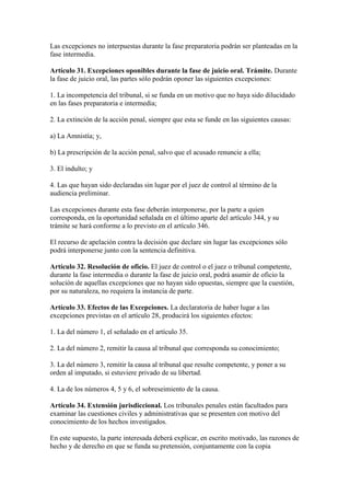 Las excepciones no interpuestas durante la fase preparatoria podrán ser planteadas en la
fase intermedia.
Artículo 31. Excepciones oponibles durante la fase de juicio oral. Trámite. Durante
la fase de juicio oral, las partes sólo podrán oponer las siguientes excepciones:
1. La incompetencia del tribunal, si se funda en un motivo que no haya sido dilucidado
en las fases preparatoria e intermedia;
2. La extinción de la acción penal, siempre que esta se funde en las siguientes causas:
a) La Amnistía; y,
b) La prescripción de la acción penal, salvo que el acusado renuncie a ella;
3. El indulto; y
4. Las que hayan sido declaradas sin lugar por el juez de control al término de la
audiencia preliminar.
Las excepciones durante esta fase deberán interponerse, por la parte a quien
corresponda, en la oportunidad señalada en el último aparte del artículo 344, y su
trámite se hará conforme a lo previsto en el artículo 346.
El recurso de apelación contra la decisión que declare sin lugar las excepciones sólo
podrá interponerse junto con la sentencia definitiva.
Artículo 32. Resolución de oficio. El juez de control o el juez o tribunal competente,
durante la fase intermedia o durante la fase de juicio oral, podrá asumir de oficio la
solución de aquellas excepciones que no hayan sido opuestas, siempre que la cuestión,
por su naturaleza, no requiera la instancia de parte.
Artículo 33. Efectos de las Excepciones. La declaratoria de haber lugar a las
excepciones previstas en el artículo 28, producirá los siguientes efectos:
1. La del número 1, el señalado en el artículo 35.
2. La del número 2, remitir la causa al tribunal que corresponda su conocimiento;
3. La del número 3, remitir la causa al tribunal que resulte competente, y poner a su
orden al imputado, si estuviere privado de su libertad.
4. La de los números 4, 5 y 6, el sobreseimiento de la causa.
Artículo 34. Extensión jurisdiccional. Los tribunales penales están facultados para
examinar las cuestiones civiles y administrativas que se presenten con motivo del
conocimiento de los hechos investigados.
En este supuesto, la parte interesada deberá explicar, en escrito motivado, las razones de
hecho y de derecho en que se funda su pretensión, conjuntamente con la copia
 