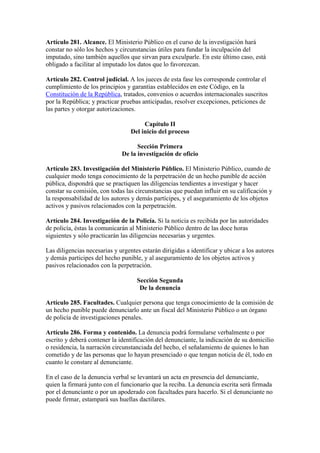 Artículo 281. Alcance. El Ministerio Público en el curso de la investigación hará
constar no sólo los hechos y circunstancias útiles para fundar la inculpación del
imputado, sino también aquellos que sirvan para exculparle. En este último caso, está
obligado a facilitar al imputado los datos que lo favorezcan.
Artículo 282. Control judicial. A los jueces de esta fase les corresponde controlar el
cumplimiento de los principios y garantías establecidos en este Código, en la
Constitución de la República, tratados, convenios o acuerdos internacionales suscritos
por la República; y practicar pruebas anticipadas, resolver excepciones, peticiones de
las partes y otorgar autorizaciones.
Capítulo II
Del inicio del proceso
Sección Primera
De la investigación de oficio
Artículo 283. Investigación del Ministerio Público. El Ministerio Público, cuando de
cualquier modo tenga conocimiento de la perpetración de un hecho punible de acción
pública, dispondrá que se practiquen las diligencias tendientes a investigar y hacer
constar su comisión, con todas las circunstancias que puedan influir en su calificación y
la responsabilidad de los autores y demás partícipes, y el aseguramiento de los objetos
activos y pasivos relacionados con la perpetración.
Artículo 284. Investigación de la Policía. Si la noticia es recibida por las autoridades
de policía, éstas la comunicarán al Ministerio Público dentro de las doce horas
siguientes y sólo practicarán las diligencias necesarias y urgentes.
Las diligencias necesarias y urgentes estarán dirigidas a identificar y ubicar a los autores
y demás participes del hecho punible, y al aseguramiento de los objetos activos y
pasivos relacionados con la perpetración.
Sección Segunda
De la denuncia
Artículo 285. Facultades. Cualquier persona que tenga conocimiento de la comisión de
un hecho punible puede denunciarlo ante un fiscal del Ministerio Público o un órgano
de policía de investigaciones penales.
Artículo 286. Forma y contenido. La denuncia podrá formularse verbalmente o por
escrito y deberá contener la identificación del denunciante, la indicación de su domicilio
o residencia, la narración circunstanciada del hecho, el señalamiento de quienes lo han
cometido y de las personas que lo hayan presenciado o que tengan noticia de él, todo en
cuanto le constare al denunciante.
En el caso de la denuncia verbal se levantará un acta en presencia del denunciante,
quien la firmará junto con el funcionario que la reciba. La denuncia escrita será firmada
por el denunciante o por un apoderado con facultades para hacerlo. Si el denunciante no
puede firmar, estampará sus huellas dactilares.
 