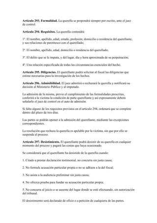 Artículo 293. Formalidad. La querella se propondrá siempre por escrito, ante el juez
de control.
Artículo 294. Requisitos. La querella contendrá:
1º. El nombre, apellido, edad, estado, profesión, domicilio o residencia del querellante,
y sus relaciones de parentesco con el querellado;
2º. El nombre, apellido, edad, domicilio o residencia del querellado;
3º. El delito que se le imputa, y del lugar, día y hora aproximada de su perpetración;
4º. Una relación especificada de todas las circunstancias esenciales del hecho.
Artículo 295. Diligencias. El querellante podrá solicitar al fiscal las diligencias que
estime necesarias para la investigación de los hechos.
Artículo 296. Admisibilidad. El juez admitirá o rechazará la querella y notificará su
decisión al Ministerio Público y al imputado.
La admisión de la misma, previo el cumplimiento de las formalidades prescritas,
conferirá a la víctima la condición de parte querellante y así expresamente deberá
señalarlo el juez de control en el auto de admisión.
Si falta alguno de los requisitos previstos en el artículo 294, ordenará que se complete
dentro del plazo de tres días.
Las partes se podrán oponer a la admisión del querellante, mediante las excepciones
correspondientes.
La resolución que rechaza la querella es apelable por la víctima, sin que por ello se
suspenda el proceso.
Artículo 297. Desistimiento. El querellante podrá desistir de su querella en cualquier
momento del proceso y pagará las costas que haya ocasionado.
Se considerará que el querellante ha desistido de la querella cuando:
1. Citado a prestar declaración testimonial, no concurra sin justa causa;
2. No formule acusación particular propia o no se adhiera a la del fiscal;
3. No asista a la audiencia preliminar sin justa causa;
4. No ofrezca prueba para fundar su acusación particular propia;
5. No concurra al juicio o se ausente del lugar donde se esté efectuando, sin autorización
del tribunal.
El desistimiento será declarado de oficio o a petición de cualquiera de las partes.
 