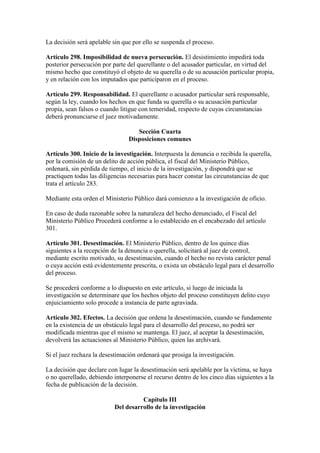 La decisión será apelable sin que por ello se suspenda el proceso.
Artículo 298. Imposibilidad de nueva persecución. El desistimiento impedirá toda
posterior persecución por parte del querellante o del acusador particular, en virtud del
mismo hecho que constituyó el objeto de su querella o de su acusación particular propia,
y en relación con los imputados que participaron en el proceso.
Artículo 299. Responsabilidad. El querellante o acusador particular será responsable,
según la ley, cuando los hechos en que funda su querella o su acusación particular
propia, sean falsos o cuando litigue con temeridad, respecto de cuyas circunstancias
deberá pronunciarse el juez motivadamente.
Sección Cuarta
Disposiciones comunes
Artículo 300. Inicio de la investigación. Interpuesta la denuncia o recibida la querella,
por la comisión de un delito de acción pública, el fiscal del Ministerio Público,
ordenará, sin pérdida de tiempo, el inicio de la investigación, y dispondrá que se
practiquen todas las diligencias necesarias para hacer constar las circunstancias de que
trata el artículo 283.
Mediante esta orden el Ministerio Público dará comienzo a la investigación de oficio.
En caso de duda razonable sobre la naturaleza del hecho denunciado, el Fiscal del
Ministerio Público Procederá conforme a lo establecido en el encabezado del artículo
301.
Artículo 301. Desestimación. El Ministerio Público, dentro de los quince días
siguientes a la recepción de la denuncia o querella, solicitará al juez de control,
mediante escrito motivado, su desestimación, cuando el hecho no revista carácter penal
o cuya acción está evidentemente prescrita, o exista un obstáculo legal para el desarrollo
del proceso.
Se procederá conforme a lo dispuesto en este artículo, si luego de iniciada la
investigación se determinare que los hechos objeto del proceso constituyen delito cuyo
enjuiciamiento solo procede a instancia de parte agraviada.
Artículo 302. Efectos. La decisión que ordena la desestimación, cuando se fundamente
en la existencia de un obstáculo legal para el desarrollo del proceso, no podrá ser
modificada mientras que el mismo se mantenga. El juez, al aceptar la desestimación,
devolverá las actuaciones al Ministerio Público, quien las archivará.
Si el juez rechaza la desestimación ordenará que prosiga la investigación.
La decisión que declare con lugar la desestimación será apelable por la víctima, se haya
o no querellado, debiendo interponerse el recurso dentro de los cinco días siguientes a la
fecha de publicación de la decisión.
Capítulo III
Del desarrollo de la investigación
 