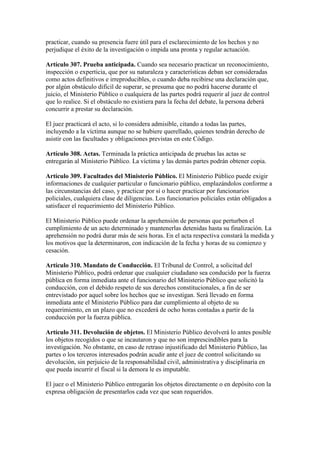 practicar, cuando su presencia fuere útil para el esclarecimiento de los hechos y no
perjudique el éxito de la investigación o impida una pronta y regular actuación.
Artículo 307. Prueba anticipada. Cuando sea necesario practicar un reconocimiento,
inspección o experticia, que por su naturaleza y características deban ser consideradas
como actos definitivos e irreproducibles, o cuando deba recibirse una declaración que,
por algún obstáculo difícil de superar, se presuma que no podrá hacerse durante el
juicio, el Ministerio Público o cualquiera de las partes podrá requerir al juez de control
que lo realice. Si el obstáculo no existiera para la fecha del debate, la persona deberá
concurrir a prestar su declaración.
El juez practicará el acto, si lo considera admisible, citando a todas las partes,
incluyendo a la víctima aunque no se hubiere querellado, quienes tendrán derecho de
asistir con las facultades y obligaciones previstas en este Código.
Artículo 308. Actas. Terminada la práctica anticipada de pruebas las actas se
entregarán al Ministerio Público. La víctima y las demás partes podrán obtener copia.
Artículo 309. Facultades del Ministerio Público. El Ministerio Público puede exigir
informaciones de cualquier particular o funcionario público, emplazándolos conforme a
las circunstancias del caso, y practicar por sí o hacer practicar por funcionarios
policiales, cualquiera clase de diligencias. Los funcionarios policiales están obligados a
satisfacer el requerimiento del Ministerio Público.
El Ministerio Público puede ordenar la aprehensión de personas que perturben el
cumplimiento de un acto determinado y mantenerlas detenidas hasta su finalización. La
aprehensión no podrá durar más de seis horas. En el acta respectiva constará la medida y
los motivos que la determinaron, con indicación de la fecha y horas de su comienzo y
cesación.
Artículo 310. Mandato de Conducción. El Tribunal de Control, a solicitud del
Ministerio Público, podrá ordenar que cualquier ciudadano sea conducido por la fuerza
pública en forma inmediata ante el funcionario del Ministerio Público que solicitó la
conducción, con el debido respeto de sus derechos constitucionales, a fin de ser
entrevistado por aquel sobre los hechos que se investigan. Será llevado en forma
inmediata ante el Ministerio Público para dar cumplimiento al objeto de su
requerimiento, en un plazo que no excederá de ocho horas contadas a partir de la
conducción por la fuerza pública.
Artículo 311. Devolución de objetos. El Ministerio Público devolverá lo antes posible
los objetos recogidos o que se incautaron y que no son imprescindibles para la
investigación. No obstante, en caso de retraso injustificado del Ministerio Público, las
partes o los terceros interesados podrán acudir ante el juez de control solicitando su
devolución, sin perjuicio de la responsabilidad civil, administrativa y disciplinaria en
que pueda incurrir el fiscal si la demora le es imputable.
El juez o el Ministerio Público entregarán los objetos directamente o en depósito con la
expresa obligación de presentarlos cada vez que sean requeridos.
 