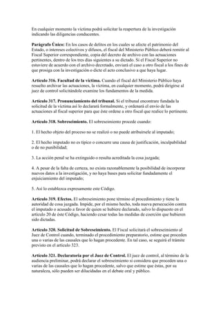 En cualquier momento la víctima podrá solicitar la reapertura de la investigación
indicando las diligencias conducentes.
Parágrafo Único: En los casos de delitos en los cuales se afecte el patrimonio del
Estado, o intereses colectivos y difusos, el fiscal del Ministerio Público deberá remitir al
Fiscal Superior correspondiente, copia del decreto de archivo con las actuaciones
pertinentes, dentro de los tres días siguientes a su dictado. Si el Fiscal Superior no
estuviere de acuerdo con el archivo decretado, enviará el caso a otro fiscal a los fines de
que prosiga con la investigación o dicte el acto conclusivo a que haya lugar.
Artículo 316. Facultad de la víctima. Cuando el fiscal del Ministerio Público haya
resuelto archivar las actuaciones, la víctima, en cualquier momento, podrá dirigirse al
juez de control solicitándole examine los fundamentos de la medida.
Artículo 317. Pronunciamiento del tribunal. Si el tribunal encontrare fundada la
solicitud de la víctima así lo declarará formalmente, y ordenará el envío de las
actuaciones al fiscal superior para que éste ordene a otro fiscal que realice lo pertinente.
Artículo 318. Sobreseimiento. El sobreseimiento procede cuando:
1. El hecho objeto del proceso no se realizó o no puede atribuírsele al imputado;
2. El hecho imputado no es típico o concurre una causa de justificación, inculpabilidad
o de no punibilidad;
3. La acción penal se ha extinguido o resulta acreditada la cosa juzgada;
4. A pesar de la falta de certeza, no exista razonablemente la posibilidad de incorporar
nuevos datos a la investigación, y no haya bases para solicitar fundadamente el
enjuiciamiento del imputado;
5. Así lo establezca expresamente este Código.
Artículo 319. Efectos. El sobreseimiento pone término al procedimiento y tiene la
autoridad de cosa juzgada. Impide, por el mismo hecho, toda nueva persecución contra
el imputado o acusado a favor de quien se hubiere declarado, salvo lo dispuesto en el
artículo 20 de éste Código, haciendo cesar todas las medidas de coerción que hubieren
sido dictadas.
Artículo 320. Solicitud de Sobreseimiento. El Fiscal solicitará el sobreseimiento al
Juez de Control cuando, terminado el procedimiento preparatorio, estime que proceden
una o varias de las causales que lo hagan procedente. En tal caso, se seguirá el trámite
previsto en el artículo 323.
Artículo 321. Declaratoria por el Juez de Control. El juez de control, al término de la
audiencia preliminar, podrá declarar el sobreseimiento si considera que proceden una o
varias de las causales que lo hagan procedente, salvo que estime que éstas, por su
naturaleza, sólo pueden ser dilucidadas en el debate oral y público.
 