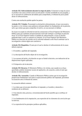 Artículo 322. Sobreseimiento durante la etapa de juicio. Si durante la etapa de juicio
se produce una causa extintiva de la acción penal o resulta acreditada la cosa juzgada, y
no es necesaria la celebración del debate para comprobarla, el tribunal de juicio podrá
dictar el sobreseimiento.
Contra esta resolución podrán apelar las partes.
Artículo 323. Trámite. Presentada la solicitud de sobreseimiento, el juez convocará a
las partes y a la víctima a una audiencia oral para debatir los fundamentos de la petición,
salvo que estime que para comprobar el motivo, no sea necesario el debate.
Si el juez no acepta la solicitud enviará las actuaciones al Fiscal Superior del Ministerio
Público para que mediante pronunciamiento motivado ratifique o rectifique la petición
fiscal. Si el Fiscal Superior ratifica el pedido de sobreseimiento, el juez lo dictará
pudiendo dejar a salvo su opinión en contrario. Si el Fiscal Superior del Ministerio
Público no estuviere de acuerdo con la solicitud ordenará a otro fiscal continuar con la
investigación o dictar algún acto conclusivo.
Artículo 324. Requisitos. El auto por el cual se declare el sobreseimiento de la causa
deberá expresar:
1. El nombre y apellido del imputado;
2. La descripción del hecho objeto de la investigación;
3. Las razones de hecho y de derecho en que se funda la decisión, con indicación de las
disposiciones legales aplicadas;
4. El dispositivo de la decisión.
Artículo 325. Recurso. El Ministerio Público o la víctima, aun cuando no se haya
querellado, podrán interponer recurso de apelación y de casación, contra el auto que
declare el sobreseimiento.
Artículo 326. Acusación. Cuando el Ministerio Público estime que la investigación
proporciona fundamento serio para el enjuiciamiento público del imputado, presentará
la acusación ante el tribunal de control.
La acusación deberá contener:
1. Los datos que sirvan para identificar al imputado y el nombre y domicilio o
residencia de su defensor;
2. Una relación clara, precisa y circunstanciada del hecho punible que se atribuye al
imputado;
3. Los fundamentos de la imputación, con expresión de los elementos de convicción que
la motivan;
4. La expresión de los preceptos jurídicos aplicables;
 