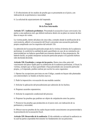 5. El ofrecimiento de los medios de prueba que se presentarán en el juicio, con
indicación de su pertinencia o necesidad;
6. La solicitud de enjuiciamiento del imputado.
Título II
De la Fase Intermedia
Artículo 327. Audiencia preliminar. Presentada la acusación el juez convocará a las
partes a una audiencia oral, que deberá realizarse dentro de un plazo no menor de diez
días ni mayor de veinte.
La víctima podrá, dentro del plazo de cinco días, contados desde la notificación de la
convocatoria, adherir a la acusación del fiscal o presentar una acusación particular
propia cumpliendo con los requisitos del artículo 326.
La admisión de la acusación particular propia de la víctima al término de la audiencia
preliminar, le conferirá la cualidad de parte querellante en caso de no ostentarla con
anterioridad por no haberse querellado previamente durante la fase preparatoria. De
haberlo hecho, no podrá interponer acusación particular propia si la querella hubiere
sido declarada desistida.
Artículo 328. Facultades y cargas de las partes. Hasta cinco días antes del
vencimiento del plazo fijado para la celebración de la audiencia preliminar, el fiscal, la
víctima, siempre que se haya querellado o haya presentado una acusación particular
propia, y el imputado, podrán realizar por escrito los actos siguientes:
1. Oponer las excepciones previstas en este Código, cuando no hayan sido planteadas
con anterioridad o se funden en hechos nuevos;
2. Pedir la imposición o revocación de una medida cautelar;
3. Solicitar la aplicación del procedimiento por admisión de los hechos;
4. Proponer acuerdos reparatorios;
5. Solicitar la suspensión condicional del proceso;
6. Proponer las pruebas que podrían ser objeto de estipulación entre las partes;
7. Promover las pruebas que producirán en el juicio oral, con indicación de su
pertinencia y necesidad;
8. Ofrecer nuevas pruebas de las cuales hayan tenido conocimiento con posterioridad a
la presentación de la acusación fiscal.
Artículo 329. Desarrollo de la audiencia. El día señalado se realizará la audiencia en
la cual las partes expondrán brevemente los fundamentos de sus peticiones.
 
