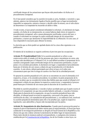 certificada íntegra de las actuaciones que hayan sido practicadas a la fecha en el
procedimiento extrapenal.
Si el Juez penal considera que la cuestión invocada es seria, fundada y verosímil, y que,
además, aparece tan íntimamente ligada al hecho punible que se haga racionalmente
imposible su separación, entrará a conocer y decidir sobre la misma, con el sólo efecto
de determinar si el imputado ha incurrido en delito o falta.
A todo evento, el juez penal considerará infundada la solicitud, y la declarará sin lugar,
cuando, a la fecha de su interposición, no conste haberse dado inicio al respectivo
procedimiento extrapenal, salvo causas plenamente justificadas a juicio del juez; o
cuando el solicitante no consigne la copia certificada íntegra de las actuaciones
pertinentes, a menos que demuestre la imposibilidad de su obtención. En este caso, el
Juez dispondrá lo necesario para obtener la misma.
La decisión que se dicte podrá ser apelada dentro de los cinco días siguientes a su
publicación.
El trámite de la incidencia se seguirá conforme al previsto para las excepciones.
Artículo 35. Prejudicialidad Civil. Si la cuestión prejudicial se refiere a una
controversia sobre el estado civil de las personas que, pese a encontrarse en curso, aún
no haya sido decidida por el Tribunal Civil, lo cual deberá acreditar el proponente de la
cuestión consignando copia certificada íntegra de las actuaciones pertinentes, el juez
penal, si la considera procedente, la declarará con lugar y suspenderá el procedimiento
hasta por el término de seis meses a objeto de que la jurisdicción civil decida la
cuestión. A este efecto, deberá participarle por oficio al juez civil sobre esta
circunstancia para que éste la tenga en cuenta a los fines de la celeridad procesal.
Si opuesta la cuestión prejudicial civil, aún no se encontrare en curso la demanda civil
respectiva, el juez, si la considera procedente, le acordará a la parte proponente de la
misma, un plazo que no excederá de treinta días hábiles para que acuda al tribunal civil
competente a objeto de que plantee la respectiva controversia, y suspenderá el proceso
penal hasta por el término de seis meses para la decisión de la cuestión civil.
Decidida la cuestión prejudicial, o vencido el plazo acordado para que la parte ocurra al
tribunal civil competente sin que ésta acredite haberlo utilizado, o vencido el término
fijado para la duración de la suspensión, sin que la cuestión prejudicial haya sido
decidida, el tribunal penal revocará la suspensión, convocará a las partes, previa
notificación de ellas, a la reanudación del procedimiento, y, en audiencia oral, resolverá
la cuestión prejudicial ateniéndose para ello a las pruebas que, según la respectiva
legislación, sean admisibles y hayan sido incorporadas por las partes.
Artículo 36. Juzgamiento de altos funcionarios. Cuando para la persecución penal se
requiera la previa declaratoria de haber mérito para el enjuiciamiento, el fiscal que haya
conducido la investigación preliminar se dirigirá al Fiscal General de la República a los
efectos de que éste ordene solicitar la declaratoria de haber lugar al enjuiciamiento.
Hasta tanto decida la instancia judicial correspondiente, o cualquiera otra instancia
establecida por la Constitución de la República, las de los Estados u otras leyes, no
 