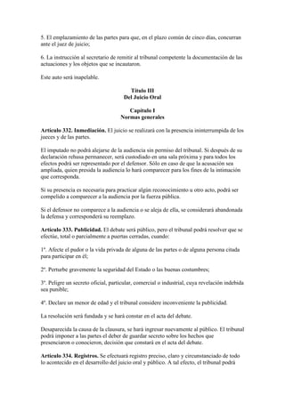 5. El emplazamiento de las partes para que, en el plazo común de cinco días, concurran
ante el juez de juicio;
6. La instrucción al secretario de remitir al tribunal competente la documentación de las
actuaciones y los objetos que se incautaron.
Este auto será inapelable.
Título III
Del Juicio Oral
Capítulo I
Normas generales
Artículo 332. Inmediación. El juicio se realizará con la presencia ininterrumpida de los
jueces y de las partes.
El imputado no podrá alejarse de la audiencia sin permiso del tribunal. Si después de su
declaración rehusa permanecer, será custodiado en una sala próxima y para todos los
efectos podrá ser representado por el defensor. Sólo en caso de que la acusación sea
ampliada, quien presida la audiencia lo hará comparecer para los fines de la intimación
que corresponda.
Si su presencia es necesaria para practicar algún reconocimiento u otro acto, podrá ser
compelido a comparecer a la audiencia por la fuerza pública.
Si el defensor no comparece a la audiencia o se aleja de ella, se considerará abandonada
la defensa y corresponderá su reemplazo.
Artículo 333. Publicidad. El debate será público, pero el tribunal podrá resolver que se
efectúe, total o parcialmente a puertas cerradas, cuando:
1º. Afecte el pudor o la vida privada de alguna de las partes o de alguna persona citada
para participar en él;
2º. Perturbe gravemente la seguridad del Estado o las buenas costumbres;
3º. Peligre un secreto oficial, particular, comercial o industrial, cuya revelación indebida
sea punible;
4º. Declare un menor de edad y el tribunal considere inconveniente la publicidad.
La resolución será fundada y se hará constar en el acta del debate.
Desaparecida la causa de la clausura, se hará ingresar nuevamente al público. El tribunal
podrá imponer a las partes el deber de guardar secreto sobre los hechos que
presenciaron o conocieron, decisión que constará en el acta del debate.
Artículo 334. Registros. Se efectuará registro preciso, claro y circunstanciado de todo
lo acontecido en el desarrollo del juicio oral y público. A tal efecto, el tribunal podrá
 