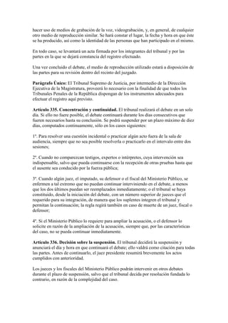 hacer uso de medios de grabación de la voz, videograbación, y, en general, de cualquier
otro medio de reproducción similar. Se hará constar el lugar, la fecha y hora en que éste
se ha producido, así como la identidad de las personas que han participado en el mismo.
En todo caso, se levantará un acta firmada por los integrantes del tribunal y por las
partes en la que se dejará constancia del registro efectuado.
Una vez concluido el debate, el medio de reproducción utilizado estará a disposición de
las partes para su revisión dentro del recinto del juzgado.
Parágrafo Único: El Tribunal Supremo de Justicia, por intermedio de la Dirección
Ejecutiva de la Magistratura, proveerá lo necesario con la finalidad de que todos los
Tribunales Penales de la República dispongan de los instrumentos adecuados para
efectuar el registro aquí previsto.
Artículo 335. Concentración y continuidad. El tribunal realizará el debate en un solo
día. Si ello no fuere posible, el debate continuará durante los días consecutivos que
fueren necesarios hasta su conclusión. Se podrá suspender por un plazo máximo de diez
días, computados continuamente, sólo en los casos siguientes:
1º. Para resolver una cuestión incidental o practicar algún acto fuera de la sala de
audiencia, siempre que no sea posible resolverla o practicarlo en el intervalo entre dos
sesiones;
2º. Cuando no comparezcan testigos, expertos o intérpretes, cuya intervención sea
indispensable, salvo que pueda continuarse con la recepción de otras pruebas hasta que
el ausente sea conducido por la fuerza pública;
3º. Cuando algún juez, el imputado, su defensor o el fiscal del Ministerio Público, se
enfermen a tal extremo que no puedan continuar interviniendo en el debate, a menos
que los dos últimos puedan ser reemplazados inmediatamente; o el tribunal se haya
constituido, desde la iniciación del debate, con un número superior de jueces que el
requerido para su integración, de manera que los suplentes integren el tribunal y
permitan la continuación; la regla regirá también en caso de muerte de un juez, fiscal o
defensor;
4º. Si el Ministerio Público lo requiere para ampliar la acusación, o el defensor lo
solicite en razón de la ampliación de la acusación, siempre que, por las características
del caso, no se pueda continuar inmediatamente.
Artículo 336. Decisión sobre la suspensión. El tribunal decidirá la suspensión y
anunciará el día y hora en que continuará el debate; ello valdrá como citación para todas
las partes. Antes de continuarlo, el juez presidente resumirá brevemente los actos
cumplidos con anterioridad.
Los jueces y los fiscales del Ministerio Público podrán intervenir en otros debates
durante el plazo de suspensión, salvo que el tribunal decida por resolución fundada lo
contrario, en razón de la complejidad del caso.
 