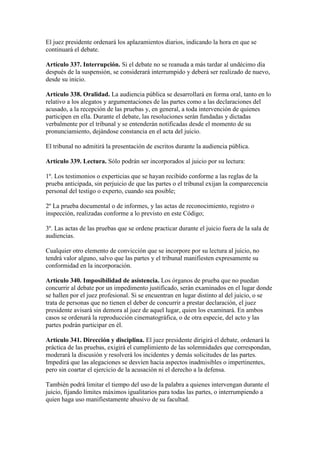 El juez presidente ordenará los aplazamientos diarios, indicando la hora en que se
continuará el debate.
Artículo 337. Interrupción. Si el debate no se reanuda a más tardar al undécimo día
después de la suspensión, se considerará interrumpido y deberá ser realizado de nuevo,
desde su inicio.
Artículo 338. Oralidad. La audiencia pública se desarrollará en forma oral, tanto en lo
relativo a los alegatos y argumentaciones de las partes como a las declaraciones del
acusado, a la recepción de las pruebas y, en general, a toda intervención de quienes
participen en ella. Durante el debate, las resoluciones serán fundadas y dictadas
verbalmente por el tribunal y se entenderán notificadas desde el momento de su
pronunciamiento, dejándose constancia en el acta del juicio.
El tribunal no admitirá la presentación de escritos durante la audiencia pública.
Artículo 339. Lectura. Sólo podrán ser incorporados al juicio por su lectura:
1º. Los testimonios o experticias que se hayan recibido conforme a las reglas de la
prueba anticipada, sin perjuicio de que las partes o el tribunal exijan la comparecencia
personal del testigo o experto, cuando sea posible;
2º La prueba documental o de informes, y las actas de reconocimiento, registro o
inspección, realizadas conforme a lo previsto en este Código;
3º. Las actas de las pruebas que se ordene practicar durante el juicio fuera de la sala de
audiencias.
Cualquier otro elemento de convicción que se incorpore por su lectura al juicio, no
tendrá valor alguno, salvo que las partes y el tribunal manifiesten expresamente su
conformidad en la incorporación.
Artículo 340. Imposibilidad de asistencia. Los órganos de prueba que no puedan
concurrir al debate por un impedimento justificado, serán examinados en el lugar donde
se hallen por el juez profesional. Si se encuentran en lugar distinto al del juicio, o se
trata de personas que no tienen el deber de concurrir a prestar declaración, el juez
presidente avisará sin demora al juez de aquel lugar, quien los examinará. En ambos
casos se ordenará la reproducción cinematográfica, o de otra especie, del acto y las
partes podrán participar en él.
Artículo 341. Dirección y disciplina. El juez presidente dirigirá el debate, ordenará la
práctica de las pruebas, exigirá el cumplimiento de las solemnidades que correspondan,
moderará la discusión y resolverá los incidentes y demás solicitudes de las partes.
Impedirá que las alegaciones se desvíen hacia aspectos inadmisibles o impertinentes,
pero sin coartar el ejercicio de la acusación ni el derecho a la defensa.
También podrá limitar el tiempo del uso de la palabra a quienes intervengan durante el
juicio, fijando límites máximos igualitarios para todas las partes, o interrumpiendo a
quien haga uso manifiestamente abusivo de su facultad.
 
