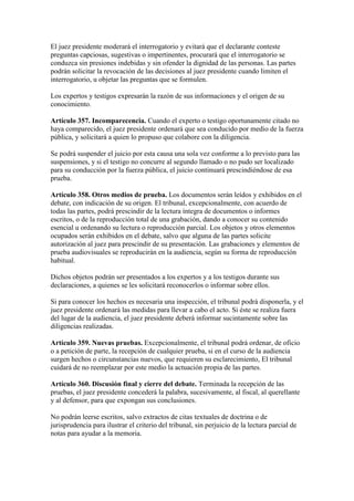 El juez presidente moderará el interrogatorio y evitará que el declarante conteste
preguntas capciosas, sugestivas o impertinentes, procurará que el interrogatorio se
conduzca sin presiones indebidas y sin ofender la dignidad de las personas. Las partes
podrán solicitar la revocación de las decisiones al juez presidente cuando limiten el
interrogatorio, u objetar las preguntas que se formulen.
Los expertos y testigos expresarán la razón de sus informaciones y el origen de su
conocimiento.
Artículo 357. Incomparecencia. Cuando el experto o testigo oportunamente citado no
haya comparecido, el juez presidente ordenará que sea conducido por medio de la fuerza
pública, y solicitará a quien lo propuso que colabore con la diligencia.
Se podrá suspender el juicio por esta causa una sola vez conforme a lo previsto para las
suspensiones, y si el testigo no concurre al segundo llamado o no pudo ser localizado
para su conducción por la fuerza pública, el juicio continuará prescindiéndose de esa
prueba.
Artículo 358. Otros medios de prueba. Los documentos serán leídos y exhibidos en el
debate, con indicación de su origen. El tribunal, excepcionalmente, con acuerdo de
todas las partes, podrá prescindir de la lectura íntegra de documentos o informes
escritos, o de la reproducción total de una grabación, dando a conocer su contenido
esencial u ordenando su lectura o reproducción parcial. Los objetos y otros elementos
ocupados serán exhibidos en el debate, salvo que alguna de las partes solicite
autorización al juez para prescindir de su presentación. Las grabaciones y elementos de
prueba audiovisuales se reproducirán en la audiencia, según su forma de reproducción
habitual.
Dichos objetos podrán ser presentados a los expertos y a los testigos durante sus
declaraciones, a quienes se les solicitará reconocerlos o informar sobre ellos.
Si para conocer los hechos es necesaria una inspección, el tribunal podrá disponerla, y el
juez presidente ordenará las medidas para llevar a cabo el acto. Si éste se realiza fuera
del lugar de la audiencia, el juez presidente deberá informar sucintamente sobre las
diligencias realizadas.
Artículo 359. Nuevas pruebas. Excepcionalmente, el tribunal podrá ordenar, de oficio
o a petición de parte, la recepción de cualquier prueba, si en el curso de la audiencia
surgen hechos o circunstancias nuevos, que requieren su esclarecimiento, El tribunal
cuidará de no reemplazar por este medio la actuación propia de las partes.
Artículo 360. Discusión final y cierre del debate. Terminada la recepción de las
pruebas, el juez presidente concederá la palabra, sucesivamente, al fiscal, al querellante
y al defensor, para que expongan sus conclusiones.
No podrán leerse escritos, salvo extractos de citas textuales de doctrina o de
jurisprudencia para ilustrar el criterio del tribunal, sin perjuicio de la lectura parcial de
notas para ayudar a la memoria.
 