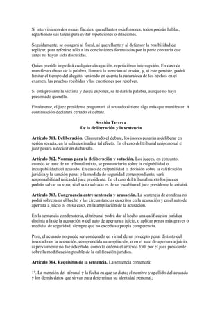 Si intervinieron dos o más fiscales, querellantes o defensores, todos podrán hablar,
repartiendo sus tareas para evitar repeticiones o dilaciones.
Seguidamente, se otorgará al fiscal, al querellante y al defensor la posibilidad de
replicar, para referirse sólo a las conclusiones formuladas por la parte contraria que
antes no hayan sido discutidas.
Quien preside impedirá cualquier divagación, repetición o interrupción. En caso de
manifiesto abuso de la palabra, llamará la atención al orador, y, si este persiste, podrá
limitar el tiempo del alegato, teniendo en cuenta la naturaleza de los hechos en el
examen, las pruebas recibidas y las cuestiones por resolver.
Si está presente la víctima y desea exponer, se le dará la palabra, aunque no haya
presentado querella.
Finalmente, el juez presidente preguntará al acusado si tiene algo más que manifestar. A
continuación declarará cerrado el debate.
Sección Tercera
De la deliberación y la sentencia
Artículo 361. Deliberación. Clausurado el debate, los jueces pasarán a deliberar en
sesión secreta, en la sala destinada a tal efecto. En el caso del tribunal unipersonal el
juez pasará a decidir en dicha sala.
Artículo 362. Normas para la deliberación y votación. Los jueces, en conjunto,
cuando se trate de un tribunal mixto, se pronunciarán sobre la culpabilidad o
inculpabilidad del acusado. En caso de culpabilidad la decisión sobre la calificación
jurídica y la sanción penal o la medida de seguridad correspondiente, será
responsabilidad única del juez presidente. En el caso del tribunal mixto los jueces
podrán salvar su voto; si el voto salvado es de un escabino el juez presidente lo asistirá.
Artículo 363. Congruencia entre sentencia y acusación. La sentencia de condena no
podrá sobrepasar el hecho y las circunstancias descritos en la acusación y en el auto de
apertura a juicio o, en su caso, en la ampliación de la acusación.
En la sentencia condenatoria, el tribunal podrá dar al hecho una calificación jurídica
distinta a la de la acusación o del auto de apertura a juicio, o aplicar penas más graves o
medidas de seguridad, siempre que no exceda su propia competencia.
Pero, el acusado no puede ser condenado en virtud de un precepto penal distinto del
invocado en la acusación, comprendida su ampliación, o en el auto de apertura a juicio,
si previamente no fue advertido, como lo ordena el artículo 350, por el juez presidente
sobre la modificación posible de la calificación jurídica.
Artículo 364. Requisitos de la sentencia. La sentencia contendrá:
1º. La mención del tribunal y la fecha en que se dicta; el nombre y apellido del acusado
y los demás datos que sirvan para determinar su identidad personal;
 