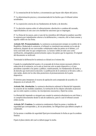 2º. La enunciación de los hechos y circunstancias que hayan sido objeto del juicio;
3º. La determinación precisa y circunstanciada de los hechos que el tribunal estime
acreditados;
4º. La exposición concisa de sus fundamentos de hecho y de derecho;
5º. La decisión expresa sobre el sobreseimiento, absolución o condena del acusado,
especificándose en este caso con claridad las sanciones que se impongan;
6º. La firma de los jueces, pero si uno de los miembros del tribunal no pudiere suscribir
la sentencia por impedimento ulterior a la deliberación y votación, ello se hará constar y
aquella valdrá sin esa firma.
Artículo 365. Pronunciamiento. La sentencia se pronunciará siempre en nombre de la
República. Redactada la sentencia, el tribunal se constituirá nuevamente en la sala de
audiencia, después de ser convocadas verbalmente todas las partes en el debate, y el
texto será leído ante los que comparezcan. La lectura valdrá en todo caso como
notificación, entregándose posteriormente copia a las partes que la requieran. El original
del documento se archivará.
Terminada la deliberación la sentencia se dictará en el mismo día.
Cuando la complejidad del asunto o lo avanzado de la hora tornen necesario diferir la
redacción de la sentencia, en la sala se leerá tan solo su parte dispositiva y el juez
presidente expondrá a las partes y público, sintéticamente, los fundamentos de hecho y
de derecho que motivaron la decisión. La publicación de la sentencia se llevará a cabo, a
más tardar, dentro de los diez días posteriores al pronunciamiento de la parte
dispositiva.
El término para interponer el recurso de apelación será computado de acuerdo a lo
dispuesto en el artículo 453.
Artículo 366. Absolución. La sentencia absolutoria ordenará la libertad del imputado,
la cesación de las medidas cautelares, la restitución de los objetos afectados al proceso
que no estén sujetos a comiso, las inscripciones necesarias y fijará las costas.
La libertad del imputado se otorgará aun cuando la sentencia absolutoria no esté firme y
se cumplirá directamente desde la sala de audiencias, para lo cual el tribunal cursará
orden escrita.
Artículo 367. Condena. La sentencia condenatoria fijará las penas y medidas de
seguridad que correspondan y, de ser procedente, las obligaciones que deberá cumplir el
condenado.
En las penas o medidas de seguridad fijará provisionalmente la fecha en que la condena
finaliza.
Fijará el plazo dentro del cual se deberá pagar la multa.
 