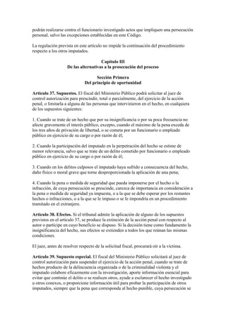 podrán realizarse contra el funcionario investigado actos que impliquen una persecución
personal, salvo las excepciones establecidas en este Código.
La regulación prevista en este artículo no impide la continuación del procedimiento
respecto a los otros imputados.
Capítulo III
De las alternativas a la prosecución del proceso
Sección Primera
Del principio de oportunidad
Artículo 37. Supuestos. El fiscal del Ministerio Público podrá solicitar al juez de
control autorización para prescindir, total o parcialmente, del ejercicio de la acción
penal, o limitarla a alguna de las personas que intervinieron en el hecho, en cualquiera
de los supuestos siguientes:
1. Cuando se trate de un hecho que por su insignificancia o por su poca frecuencia no
afecte gravemente el interés público, excepto, cuando el máximo de la pena exceda de
los tres años de privación de libertad, o se cometa por un funcionario o empleado
público en ejercicio de su cargo o por razón de él;
2. Cuando la participación del imputado en la perpetración del hecho se estime de
menor relevancia, salvo que se trate de un delito cometido por funcionario o empleado
público en ejercicio de su cargo o por razón de él;
3. Cuando en los delitos culposos el imputado haya sufrido a consecuencia del hecho,
daño físico o moral grave que torne desproporcionada la aplicación de una pena;
4. Cuando la pena o medida de seguridad que pueda imponerse por el hecho o la
infracción, de cuya persecución se prescinde, carezca de importancia en consideración a
la pena o medida de seguridad ya impuesta, o a la que se debe esperar por los restantes
hechos o infracciones, o a la que se le impuso o se le impondría en un procedimiento
tramitado en el extranjero.
Artículo 38. Efectos. Si el tribunal admite la aplicación de alguno de los supuestos
previstos en el artículo 37, se produce la extinción de la acción penal con respecto al
autor o partícipe en cuyo beneficio se dispuso. Si la decisión tiene como fundamento la
insignificancia del hecho, sus efectos se extienden a todos los que reúnan las mismas
condiciones.
El juez, antes de resolver respecto de la solicitud fiscal, procurará oír a la víctima.
Artículo 39. Supuesto especial. El fiscal del Ministerio Público solicitará al juez de
control autorización para suspender el ejercicio de la acción penal, cuando se trate de
hechos producto de la delincuencia organizada o de la criminalidad violenta y el
imputado colabore eficazmente con la investigación, aporte información esencial para
evitar que continúe el delito o se realicen otros, ayude a esclarecer el hecho investigado
u otros conexos, o proporcione información útil para probar la participación de otros
imputados, siempre que la pena que corresponda al hecho punible, cuya persecución se
 