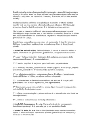 Decidirá sobre las costas y la entrega de objetos ocupados a quien el tribunal considera
con mejor derecho a poseerlos, sin perjuicio de los reclamos que correspondan ante los
tribunales competentes; así como sobre el comiso y destrucción, en los casos previstos
en la ley.
Cuando la sentencia establezca la falsedad de un documento, el tribunal mandará
inscribir en él una nota marginal sobre su falsedad, con indicación del tribunal, del
proceso en el cual se dictó la sentencia y de la fecha de su pronunciamiento.
Si el penado se encontrare en libertad, y fuere condenado a una pena privativa de
libertad igual o mayor de cinco años, el Juez decretará su inmediata detención, la cual se
hará efectiva en la misma sala de audiencias, sin perjuicio del ejercicio de los recursos
previstos en este Código.
Cuando fuere condenado a una pena menor a la mencionada, el fiscal del Ministerio
Público o el querellante, podrán solicitar motivadamente al juez la detención del
penado.
Artículo 368. Acta del debate. Quien desempeñe la función de secretario durante el
debate, levantará un acta que contendrá, por lo menos, las siguientes enunciaciones:
1º. Lugar y fecha de iniciación y finalización de la audiencia, con mención de las
suspensiones ordenadas y de las reanudaciones;
2º. El nombre y apellido de los jueces, partes, defensores y representantes;
3º. El desarrollo del debate, con mención del nombre y apellido de los testigos, expertos
e intérpretes, señalando los documentos leídos durante la audiencia;
4º. Las solicitudes y decisiones producidas en el curso del debate, y las peticiones
finales del Ministerio Público, querellante, defensor e imputado;
5º. La observancia de las formalidades esenciales, con mención de si se procedió
públicamente o fue excluida la publicidad, total o parcialmente;
6º. Otras menciones previstas por la ley, o las que el juez presidente ordene por sí o a
solicitud de los demás jueces o partes;
7º. La forma en que se cumplió el pronunciamiento de la sentencia, con mención de las
fechas pertinentes;
8º. La firma de los miembros del tribunal y del secretario.
Artículo 369. Comunicación del acta. El acta se leerá ante los comparecientes
inmediatamente después de la sentencia, con lo que quedará notificada.
Artículo 370. Valor del acta. El acta sólo demuestra el modo como se desarrolló el
debate, la observancia de las formalidades previstas, personas que han intervenido y
actos que se llevaron a cabo.
 