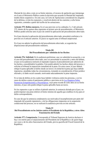 libertad de tres años o más en su límite máximo, el recurso de apelación que interponga
en el acto el Ministerio Público contra la decisión que acuerde la libertad del imputado,
tendrá efecto suspensivo. En este caso, la Corte de Apelaciones considerará los alegatos
de la defensa, si ésta los expusiere, y resolverá dentro de las cuarenta y ocho horas
siguientes, contadas a partir del recibo de las actuaciones.
Artículo 375. Delitos menores. En el caso previsto en los ordinales 2 y 3 del artículo
372, dentro de los quince días siguientes al primer acto de procedimiento, el Ministerio
Público podrá solicitar ante el juez de control la aplicación del procedimiento abreviado.
Si el juez decreta la aplicación del procedimiento abreviado, procederá conforme a lo
previsto en el artículo anterior. El juicio se seguirá ante el tribunal unipersonal.
Si el juez no admite la aplicación del procedimiento abreviado, se seguirán las
disposiciones del procedimiento ordinario.
Título III
Del Procedimiento por Admisión de los Hechos
Artículo 376. Solicitud. En la audiencia preliminar, una vez admitida la acusación, o en
el caso del procedimiento abreviado, una vez presentada la acusación y antes del debate,
el juez en la audiencia instruirá al imputado respecto al procedimiento por admisión de
los hechos, concediéndole la palabra. Este podrá admitir los hechos objeto del proceso y
solicitar al tribunal la imposición inmediata de la pena. En estos casos, el juez deberá
rebajar la pena aplicable al delito desde un tercio a la mitad de la pena que haya debido
imponerse, atendidas todas las circunstancias, tomando en consideración el bien jurídico
afectado y el daño social causado, motivando adecuadamente la pena impuesta.
Si se trata de delitos en los cuales haya habido violencia contra las personas, y en los
casos de delitos contra el patrimonio público o previstos en la Ley Orgánica Sobre
Sustancias Estupefacientes y Psicotrópicas, cuya pena exceda de ocho años en su límite
máximo, el juez sólo podrá rebajar la pena aplicable hasta un tercio.
En los supuestos a que se refiere el párrafo anterior, la sentencia dictada por el juez, no
podrá imponer una pena inferior al límite mínimo de aquella que establece la ley para el
delito correspondiente.
En caso de que la sentencia condenatoria sea motivada al incumplimiento por parte del
imputado del acuerdo reparatorio, o de las obligaciones impuestas en la suspensión
condicional del proceso, no se realizará la audiencia prevista en éste artículo.
Título IV
Del Procedimiento en los Juicios contra el Presidente de la República y otros Altos
Funcionarios del Estado
Artículo 377. Competencia. Corresponde al Tribunal Supremo de Justicia declarar si
hay o no mérito para el enjuiciamiento del Presidente de la República o de quien haga
sus veces y de los altos funcionarios del Estado, previa querella del Fiscal General de la
República.
 
