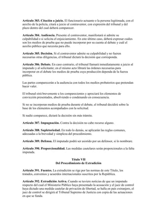 Artículo 383. Citación a juicio. El funcionario actuante o la persona legitimada, con el
auxilio de la policía, citará a juicio al contraventor, con expresión del tribunal y del
plazo dentro del cual deberá comparecer.
Artículo 384. Audiencia. Presente el contraventor, manifestará si admite su
culpabilidad o si solicita el enjuiciamiento. En este último caso, deberá expresar cuáles
son los medios de prueba que no puede incorporar por su cuenta al debate y cuál el
auxilio público que necesita para ello.
Artículo 385. Decisión. Si el contraventor admite su culpabilidad y no fueren
necesarias otras diligencias, el tribunal dictará la decisión que corresponda.
Artículo 386. Debate. En caso contrario, el tribunal llamará inmediatamente a juicio al
imputado y al solicitante; en el mismo acto librará las órdenes necesarias para
incorporar en el debate los medios de prueba cuya producción dependa de la fuerza
pública.
Las partes comparecerán a la audiencia con todos los medios probatorios que pretendan
hacer valer.
El tribunal oirá brevemente a los comparecientes y apreciará los elementos de
convicción presentados, absolviendo o condenando en consecuencia.
Si no se incorporan medios de prueba durante el debate, el tribunal decidirá sobre la
base de los elementos acompañados con la solicitud.
Si nadie comparece, dictará la decisión sin más trámite.
Artículo 387. Impugnación. Contra la decisión no cabe recurso alguno.
Artículo 388. Supletoriedad. En todo lo demás, se aplicarán las reglas comunes,
adecuadas a la brevedad y simpleza del procedimiento.
Artículo 389. Defensa. El imputado podrá ser asistido por un defensor, si lo nombrare.
Artículo 390. Proporcionalidad. Las medidas cautelares serán proporcionales a la falta
imputada.
Título VII
Del Procedimiento de Extradición
Artículo 391. Fuentes. La extradición se rige por las normas de este Título, los
tratados, convenios y acuerdos internacionales suscritos por la República.
Artículo 392. Extradición Activa. Cuando se tuviere noticias de que un imputado
respecto del cual el Ministerio Público haya presentado la acusación y el juez de control
haya dictado una medida cautelar de privación de libertad, se halla en país extranjero, el
juez de control se dirigirá al Tribunal Supremo de Justicia con copia de las actuaciones
en que se funda.
 