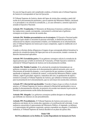 En caso de fuga de quien esté cumpliendo condena, el trámite ante el tribunal Supremo
de Justicia le corresponderá al Juez de Ejecución.
El Tribunal Supremo de Justicia, dentro del lapso de treinta días contados a partir del
recibo de la documentación pertinente y previa opinión del Ministerio Público, declarará
si es procedente o no solicitar la extradición, y, en caso afirmativo, remitirá copia de lo
actuado al Ejecutivo Nacional.
Artículo 393. Tramitación. El Ministerio de Relaciones Exteriores certificará y hará
las traducciones cuando corresponda, y presentará la solicitud ante el gobierno
extranjero en el plazo máximo de sesenta días.
Artículo 394. Medidas precautelativas en el extranjero. El Ejecutivo Nacional podrá
requerir al país donde se encuentra la persona solicitada, su detención preventiva y la
retención de los objetos concernientes al delito, con fundamento en la solicitud hecha
ante el Tribunal Supremo de Justicia por el juez competente, según lo establecido en el
artículo 395.
Cuando se efectúen dichas diligencias el órgano al que corresponda deberá formalizar la
petición de extradición dentro del lapso previsto en la convención, tratado o normas de
derecho internacional aplicables.
Artículo 395. Extradición pasiva. Si un gobierno extranjero solicita la extradición de
alguna persona que se halle en territorio de Venezuela, el Poder Ejecutivo remitirá la
solicitud al Tribunal Supremo de Justicia con la documentación recibida.
Artículo 396. Medida Cautelar. Si la solicitud de extradición formulada por un
gobierno extranjero se presenta sin la documentación judicial necesaria, pero con el
ofrecimiento de producirla después, y con la petición de que mientras se produce se
aprehenda al imputado, el tribunal de control, a solicitud del Ministerio Público, podrá
ordenar, según la gravedad, urgencia y naturaleza del caso, la aprehensión de aquel y
remitirá lo actuado al Tribunal Supremo de Justicia, que señalará el término perentorio
para la presentación de la documentación, que no será mayor de sesenta días continuos.
Artículo 397. Libertad del aprehendido. Vencido el lapso al que se refiere el artículo
anterior, el Tribunal Supremo de Justicia ordenará la libertad del aprehendido si no se
produjo la documentación ofrecida, sin perjuicio de acordar nuevamente la privación de
libertad si posteriormente recibe dicha documentación.
Artículo 398. Abogado. Los gobiernos extranjeros podrán designar un abogado para
que defienda sus intereses en este procedimiento.
Artículo 399. Procedimiento. El Tribunal Supremo de Justicia convocará a una
audiencia oral dentro de los treinta días siguientes a la notificación del solicitado. A esta
audiencia concurrirán el representante del Ministerio Público, el imputado, su defensor
y el representante del gobierno requirente, quienes expondrán sus alegatos. Concluida la
audiencia, el Tribunal Supremo de Justicia decidirá en un plazo de quince días.
Título VIII
Del Procedimiento en los Delitos de Acción Dependiente de Instancia de Parte
 