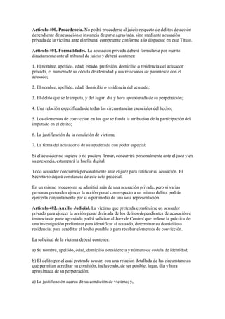 Artículo 400. Procedencia. No podrá procederse al juicio respecto de delitos de acción
dependiente de acusación o instancia de parte agraviada, sino mediante acusación
privada de la víctima ante el tribunal competente conforme a lo dispuesto en este Título.
Artículo 401. Formalidades. La acusación privada deberá formularse por escrito
directamente ante el tribunal de juicio y deberá contener:
1. El nombre, apellido, edad, estado, profesión, domicilio o residencia del acusador
privado, el número de su cédula de identidad y sus relaciones de parentesco con el
acusado;
2. El nombre, apellido, edad, domicilio o residencia del acusado;
3. El delito que se le imputa, y del lugar, día y hora aproximada de su perpetración;
4. Una relación especificada de todas las circunstancias esenciales del hecho;
5. Los elementos de convicción en los que se funda la atribución de la participación del
imputado en el delito;
6. La justificación de la condición de víctima;
7. La firma del acusador o de su apoderado con poder especial;
Si el acusador no supiere o no pudiere firmar, concurrirá personalmente ante el juez y en
su presencia, estampará la huella digital.
Todo acusador concurrirá personalmente ante el juez para ratificar su acusación. El
Secretario dejará constancia de este acto procesal.
En un mismo proceso no se admitirá más de una acusación privada, pero si varias
personas pretenden ejercer la acción penal con respecto a un mismo delito, podrán
ejercerla conjuntamente por sí o por medio de una sola representación.
Artículo 402. Auxilio Judicial. La víctima que pretenda constituirse en acusador
privado para ejercer la acción penal derivada de los delitos dependientes de acusación o
instancia de parte agraviada podrá solicitar al Juez de Control que ordene la práctica de
una investigación preliminar para identificar al acusado, determinar su domicilio o
residencia, para acreditar el hecho punible o para recabar elementos de convicción.
La solicitud de la víctima deberá contener:
a) Su nombre, apellido, edad, domicilio o residencia y número de cédula de identidad;
b) El delito por el cual pretende acusar, con una relación detallada de las circunstancias
que permitan acreditar su comisión, incluyendo, de ser posible, lugar, día y hora
aproximada de su perpetración;
c) La justificación acerca de su condición de víctima; y,
 