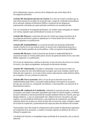 d) El señalamiento expreso y preciso de las diligencias que serán objeto de la
investigación preliminar.
Artículo 403. Resolución del Juez de Control. Si el Juez de Control considera que se
trata efectivamente de un delito de acción privada, y luego de verificada la procedencia
de la solicitud, ordenará al Ministerio Público, la práctica de las diligencias
expresamente solicitadas por quien pretenda constituirse en acusador privado.
Una vez concluida la investigación preliminar, sus resultas serán entregadas en original
a la víctima, dejando copia certificada de la misma en el archivo.
Artículo 404. Recurso. La decisión del Juez de Control que niegue la práctica de la
investigación preliminar, podrá ser apelada por la víctima dentro de los cinco días
hábiles siguientes a su publicación.
Artículo 405. Inadmisibilidad. La acusación privada será declarada inadmisible
cuando el hecho no revista carácter penal o la acción esté evidentemente prescrita, o
verse sobre hechos punibles de acción pública, o falte un requisito de procedibilidad.
Artículo 406. Recurso. Contra la decisión que declare la inadmisibilidad de la
acusación privada, la víctima podrá ejercer recurso de apelación dentro de los cinco días
hábiles siguientes a su publicación.
Si la Corte de Apelaciones confirma la decisión, el juez de juicio devolverá a la víctima
el escrito y las copias acompañadas, incluyendo las decisiones dictadas.
Artículo 407. Subsanación. Si la falta es subsanable, el juez de juicio le dará a la
víctima un plazo de cinco días hábiles para corregirla, que serán contados a partir de la
fecha del auto respectivo, en el cual se hará constar expresamente cuáles defectos deben
ser corregidos. En caso contrario la archivará.
Artículo 408. Nueva acusación. Salvo el caso de que la decisión acerca de la
inadmisibilidad quede firme, el acusador podrá proponer nuevamente la acusación
privada, por una sola vez, corrigiendo sus defectos, si fuere posible, con mención de la
desestimación anterior.
Artículo 409. Audiencia de Conciliación. Admitida la acusación privada, con la cual
el acusador será tenido como parte querellante para todos los efectos legales, el tribunal
de juicio ordenará la citación personal del acusado mediante boleta de citación, para que
designe defensor, y, una vez juramentado éste, deberá convocar a las partes, por auto
expreso y sin necesidad de notificación, a una audiencia de conciliación, que deberá
realizarse dentro de un plazo no menor de diez días ni mayor de veinte, contados a partir
de la fecha de aceptación y juramentación del cargo por parte del defensor del acusado.
Transcurridos cinco días desde la comparecencia del acusado al tribunal para imponerse
de la admisión de la acusación, y cuando el acusado requiera un defensor de oficio, el
tribunal le asignará uno.
A la Boleta de Citación se acompañará copia certificada de la acusación y de su auto de
admisión.
 