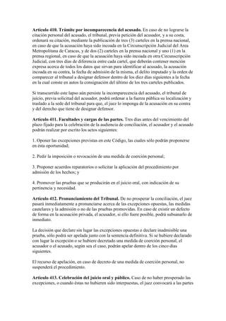 Artículo 410. Trámite por incomparecencia del acusado. En caso de no lograrse la
citación personal del acusado, el tribunal, previa petición del acusador, y a su costa,
ordenará su citación, mediante la publicación de tres (3) carteles en la prensa nacional,
en caso de que la acusación haya sido incoada en la Circunscripción Judicial del Area
Metropolitana de Caracas, y de dos (2) carteles en la prensa nacional y uno (1) en la
prensa regional, en caso de que la acusación haya sido incoada en otra Circunscripción
Judicial, con tres días de diferencia entre cada cartel, que deberán contener mención
expresa acerca de todos los datos que sirvan para identificar al acusado, la acusación
incoada en su contra, la fecha de admisión de la misma, el delito imputado y la orden de
comparecer al tribunal a designar defensor dentro de los diez días siguientes a la fecha
en la cual conste en autos la consignación del último de los tres carteles publicados.
Si transcurrido este lapso aún persiste la incomparecencia del acusado, el tribunal de
juicio, previa solicitud del acusador, podrá ordenar a la fuerza pública su localización y
traslado a la sede del tribunal para que, el juez lo imponga de la acusación en su contra
y del derecho que tiene de designar defensor.
Artículo 411. Facultades y cargas de las partes. Tres días antes del vencimiento del
plazo fijado para la celebración de la audiencia de conciliación, el acusador y el acusado
podrán realizar por escrito los actos siguientes:
1. Oponer las excepciones previstas en este Código, las cuales sólo podrán proponerse
en ésta oportunidad;
2. Pedir la imposición o revocación de una medida de coerción personal;
3. Proponer acuerdos reparatorios o solicitar la aplicación del procedimiento por
admisión de los hechos; y
4. Promover las pruebas que se producirán en el juicio oral, con indicación de su
pertinencia y necesidad.
Artículo 412. Pronunciamiento del Tribunal. De no prosperar la conciliación, el juez
pasará inmediatamente a pronunciarse acerca de las excepciones opuestas, las medidas
cautelares y la admisión o no de las pruebas promovidas. En caso de existir un defecto
de forma en la acusación privada, el acusador, si ello fuere posible, podrá subsanarlo de
inmediato.
La decisión que declare sin lugar las excepciones opuestas o declare inadmisible una
prueba, sólo podrá ser apelada junto con la sentencia definitiva. Si se hubiere declarado
con lugar la excepción o se hubiere decretado una medida de coerción personal, el
acusador o el acusado, según sea el caso, podrán apelar dentro de los cinco días
siguientes.
El recurso de apelación, en caso de decreto de una medida de coerción personal, no
suspenderá el procedimiento.
Artículo 413. Celebración del juicio oral y público. Caso de no haber prosperado las
excepciones, o cuando éstas no hubieren sido interpuestas, el juez convocará a las partes
 
