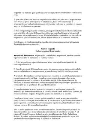 suspende, sea menor o igual que la de aquellos cuya persecución facilita o continuación
evita.
El ejercicio de la acción penal se suspende en relación con los hechos o las personas en
cuyo favor se aplicó este supuesto de oportunidad, hasta tanto se concluya la
investigación por los hechos informados, oportunidad en la cual se reanudará el proceso
respecto al informante arrepentido.
El Juez competente para dictar sentencia, en la oportunidad correspondiente, rebajará la
pena aplicable, a la mitad de la sanción establecida para el delito que se le impute al
informante arrepentido, cuando hayan sido satisfechas las expectativas por las cuales se
suspendió el ejercicio de la acción, lo cual deberá constar en el escrito de acusación.
En todo caso, el Estado adoptará las medidas necesarias para garantizar la integridad
física del informante arrepentido.
Sección Segunda
De los Acuerdos Reparatorios
Artículo 40. Procedencia. El juez podrá, desde la fase preparatoria, aprobar acuerdos
reparatorios entre el imputado y la víctima, cuando:
1) El hecho punible recaiga exclusivamente sobre bienes jurídicos disponibles de
carácter patrimonial; o
2) Cuando se trate de delitos culposos contra las personas, que no hayan ocasionado la
muerte o afectado en forma permanente y grave la integridad física de las personas.
A tal efecto, deberá el juez verificar que quienes concurran al acuerdo hayan prestado su
consentimiento en forma libre y con pleno conocimiento de sus derechos, y que
efectivamente se está en presencia de un hecho punible de los antes señalados. Se
notificará al fiscal del Ministerio Público a cargo de la investigación para que emita su
opinión previa a la aprobación del acuerdo reparatorio.
El cumplimiento del acuerdo reparatorio extinguirá la acción penal respecto del
imputado que hubiere intervenido en él. Cuando existan varios imputados o víctimas, el
proceso continuará respecto de aquellos que no han concurrido al acuerdo.
Cuando se trate de varias víctimas, podrán suscribirse tantos acuerdos reparatorios,
como víctimas existan por el mismo hecho. A los efectos de la previsión contenida en el
aparte siguiente, se tendrá como un único acuerdo reparatorio, el celebrado con varias
víctimas respecto del mismo hecho punible.
Sólo se podrá aprobar un nuevo acuerdo reparatorio a favor del imputado, después de
transcurridos tres años desde la fecha de cumplimiento de un anterior acuerdo. A tal
efecto, el Tribunal Supremo de Justicia, a través del órgano del Poder Judicial que
designe, llevará un registro automatizado de los ciudadanos a quienes les hayan sido
aprobados acuerdos reparatorios y la fecha de su realización.
 
