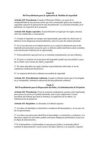 Título IX
Del Procedimiento para la Aplicación de Medidas de Seguridad
Artículo 419. Procedencia. Cuando el Ministerio Público, en razón de la
inimputabilidad de una persona estime que sólo corresponde aplicar una medida de
seguridad, requerirá la aplicación de este procedimiento. La solicitud contendrá, en lo
pertinente, los requisitos de la acusación.
Artículo 420. Reglas especiales. El procedimiento se regirá por las reglas comunes,
salvo las establecidas a continuación:
1º. Cuando el imputado sea incapaz será representado, para todos los efectos por su
defensor en las diligencias del procedimiento, salvo los actos de carácter personal;
2º. En el caso previsto en el ordinal anterior, no se exigirá la declaración previa del
imputado para presentar acusación; pero su defensor podrá manifestar cuanto considere
conveniente para la defensa de su representado;
3º. El procedimiento aquí previsto no se tramitará conjuntamente con uno ordinario;
4º. El juicio se realizará sin la presencia del imputado cuando sea conveniente a causa
de su estado o por razones de orden y seguridad;
5º. No serán aplicables las reglas referidas al procedimiento abreviado, ni las de
suspensión condicional del proceso;
6º. La sentencia absolverá u ordenará una medida de seguridad.
Artículo 421. Procedimiento ordinario. Cuando el tribunal estime que el investigado
no es inimputable, ordenará la aplicación del procedimiento ordinario.
Título X
Del Procedimiento para la Reparación del Daño y la Indemnización de Perjuicios
Artículo 422. Procedencia. Firme la sentencia condenatoria, quienes estén legitimados
para ejercer la acción civil podrán demandar, ante el juez unipersonal o el juez
presidente del tribunal que dictó la sentencia, la reparación de los daños y la
indemnización de perjuicios.
Artículo 423. Requisitos. La demanda civil deberá expresar:
1º. Los datos de identidad y el domicilio o residencia del demandante y, en su caso, los
de su representante;
2º. Los datos necesarios para identificar al demandado y su domicilio o residencia; si se
desconoce alguno de estos datos podrán solicitarse diligencias preliminares al juez con
el objeto de determinarlos;
3º Si el demandante o el demandado es una persona jurídica, la demanda deberá
contener la denominación o razón social y los datos relativos a su creación o registro;
 